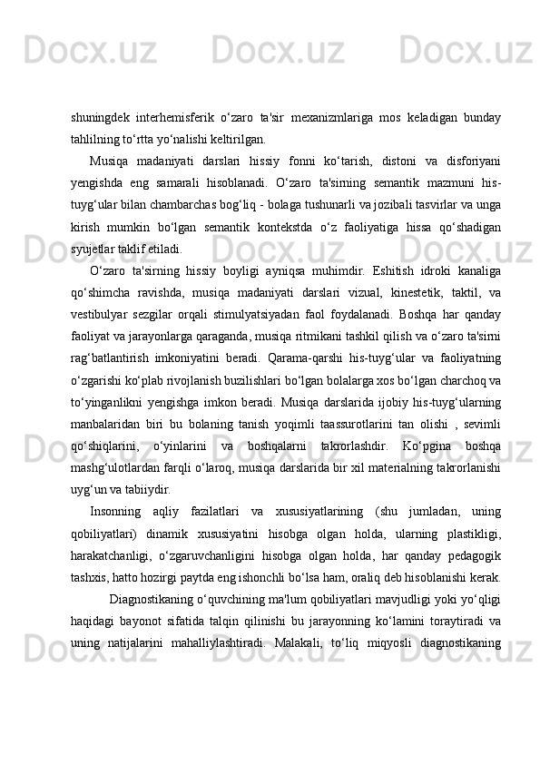 shuningdek   interhemisferik   o‘zaro   ta'sir   mexanizmlariga   mos   keladigan   bunday
tahlilning to‘rtta yo‘nalishi keltirilgan.
Musiqa   madaniyati   darslari   hissiy   fonni   ko‘tarish,   distoni   va   disforiyani
yengishda   eng   samarali   hisoblanadi.   O‘zaro   ta'sirning   semantik   mazmuni   his-
tuyg‘ular bilan chambarchas bog‘liq - bolaga tushunarli va jozibali tasvirlar va unga
kirish   mumkin   bo‘lgan   semantik   kontekstda   o‘z   faoliyatiga   hissa   qo‘shadigan
syujetlar taklif etiladi.
O‘zaro   ta'sirning   hissiy   boyligi   ayniqsa   muhimdir.   Eshitish   idroki   kanaliga
qo‘shimcha   ravishda,   musiqa   madaniyati   darslari   vizual,   kinestetik,   taktil,   va
vestibulyar   sezgilar   orqali   stimulyatsiyadan   faol   foydalanadi.   Boshqa   har   qanday
faoliyat va jarayonlarga qaraganda, musiqa ritmikani tashkil qilish va o‘zaro ta'sirni
rag‘batlantirish   imkoniyatini   beradi.   Qarama-qarshi   his-tuyg‘ular   va   faoliyatning
o‘zgarishi ko‘plab rivojlanish buzilishlari bo‘lgan bolalarga xos bo‘lgan charchoq va
to‘yinganlikni   yengishga   imkon   beradi.   Musiqa   darslarida   ijobiy   his-tuyg‘ularning
manbalaridan   biri   bu   bolaning   tanish   yoqimli   taassurotlarini   tan   olishi   ,   sevimli
qo‘shiqlarini,   o‘yinlarini   va   boshqalarni   takrorlashdir.   Ko‘pgina   boshqa
mashg‘ulotlardan farqli o‘laroq, musiqa darslarida bir xil materialning takrorlanishi
uyg‘un va tabiiydir.
Insonning   aqliy   fazilatlari   va   xususiyatlarining   (shu   jumladan,   uning
qobiliyatlari)   dinamik   xususiyatini   hisobga   olgan   holda,   ularning   plastikligi,
harakatchanligi,   o‘zgaruvchanligini   hisobga   olgan   holda,   har   qanday   pedagogik
tashxis, hatto hozirgi paytda eng ishonchli bo‘lsa ham, oraliq deb hisoblanishi kerak.
Diagnostikaning o‘quvchining ma'lum qobiliyatlari mavjudligi yoki yo‘qligi
haqidagi   bayonot   sifatida   talqin   qilinishi   bu   jarayonning   ko‘lamini   toraytiradi   va
uning   natijalarini   mahalliylashtiradi.   Malakali,   to‘liq   miqyosli   diagnostikaning 
