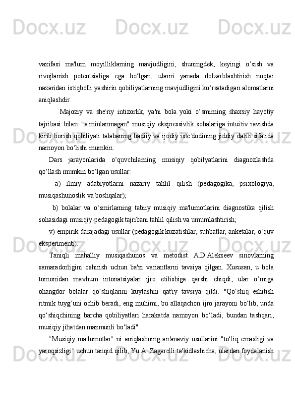 vazifasi   ma'lum   moyilliklarning   mavjudligini,   shuningdek,   keyingi   o‘sish   va
rivojlanish   potentsialiga   ega   bo‘lgan,   ularni   yanada   dolzarblashtirish   nuqtai
nazaridan istiqbolli yashirin qobiliyatlarning mavjudligini ko‘rsatadigan alomatlarni
aniqlashdir.
Majoziy   va   she'riy   intizorlik,   ya'ni   bola   yoki   o‘smirning   shaxsiy   hayotiy
tajribasi   bilan   "ta'minlanmagan"   musiqiy   ekspressivlik   sohalariga   intuitiv   ravishda
kirib borish qobiliyati talabaning badiiy va ijodiy iste'dodining jiddiy dalili sifatida
namoyon bo‘lishi mumkin. 
Dars   jarayonlarida   o‘quvchilarning   musiqiy   qobilyatlarini   diagnozlashda
qo‘llash mumkin bo‘lgan usullar:
  a)   ilmiy   adabiyotlarni   nazariy   tahlil   qilish   (pedagogika,   psixologiya,
musiqashunoslik va boshqalar);
  b)   bolalar   va   o‘smirlarning   tabiiy   musiqiy   ma'lumotlarini   diagnostika   qilish
sohasidagi musiqiy-pedagogik tajribani tahlil qilish va umumlashtirish; 
v) empirik darajadagi usullar (pedagogik kuzatishlar, suhbatlar, anketalar, o‘quv
eksperimenti). 
Taniqli   mahalliy   musiqashunos   va   metodist   A.D.Alekseev   sinovlarning
samaradorligini   oshirish   uchun   ba'zi   variantlarni   tavsiya   qilgan.   Xususan,   u   bola
tomonidan   mavhum   intonatsiyalar   ijro   etilishiga   qarshi   chiqdi,   ular   o‘rniga
ohangdor   bolalar   qo‘shiqlarini   kuylashni   qat'iy   tavsiya   qildi.   "Qo‘shiq   eshitish
ritmik tuyg‘uni ochib beradi, eng muhimi, bu allaqachon ijro jarayoni bo‘lib, unda
qo‘shiqchining   barcha   qobiliyatlari   harakatda   namoyon   bo‘ladi,   bundan   tashqari,
musiqiy jihatdan mazmunli bo‘ladi".
"Musiqiy   ma'lumotlar"   ni   aniqlashning   an'anaviy   usullarini   "to‘liq   emasligi   va
yaroqsizligi" uchun tanqid qilib, Yu.A. Zagarelli ta'kidlashicha, ulardan foydalanish 