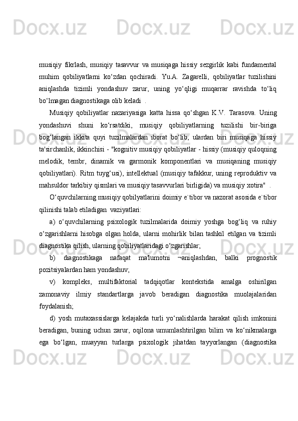 musiqiy   fikrlash,   musiqiy   tasavvur   va   musiqaga   hissiy   sezgirlik   kabi   fundamental
muhim   qobiliyatlarni   ko‘zdan   qochiradi.   Yu.A.   Zagarelli,   qobiliyatlar   tuzilishini
aniqlashda   tizimli   yondashuv   zarur,   uning   yo‘qligi   muqarrar   ravishda   to‘liq
bo‘lmagan diagnostikaga olib keladi  .
Musiqiy   qobiliyatlar   nazariyasiga   katta   hissa   qo‘shgan   K.V.   Tarasova.   Uning
yondashuvi   shuni   ko‘rsatdiki,   musiqiy   qobiliyatlarning   tuzilishi   bir-biriga
bog‘langan   ikkita   quyi   tuzilmalardan   iborat   bo‘lib,   ulardan   biri   musiqaga   hissiy
ta'sirchanlik, ikkinchisi - "kognitiv musiqiy qobiliyatlar - hissiy (musiqiy quloqning
melodik,   tembr,   dinamik   va   garmonik   komponentlari   va   musiqaning   musiqiy
qobiliyatlari).   Ritm   tuyg‘usi),   intellektual   (musiqiy   tafakkur,   uning   reproduktiv   va
mahsuldor tarkibiy qismlari va musiqiy tasavvurlari birligida) va musiqiy xotira"  .
O‘quvchilarning musiqiy qobilyatlarini doimiy e`tibor va nazorat asosida e`tibor
qilinishi talab etiladigan  vaziyatlari: 
a)   o‘quvchilarning   psixologik   tuzilmalarida   doimiy   yoshga   bog‘liq   va   ruhiy
o‘zgarishlarni   hisobga   olgan   holda,   ularni   mohirlik   bilan   tashkil   etilgan   va   tizimli
diagnostika qilish, ularning qobiliyatlaridagi o‘zgarishlar; 
b)   diagnostikaga   nafaqat   ma'lumotni   ¬aniqlashdan,   balki   prognostik
pozitsiyalardan ham yondashuv; 
v)   kompleks,   multifaktorial   tadqiqotlar   kontekstida   amalga   oshirilgan
zamonaviy   ilmiy   standartlarga   javob   beradigan   diagnostika   muolajalaridan
foydalanish; 
d)   yosh   mutaxassislarga   kelajakda   turli   yo‘nalishlarda   harakat   qilish   imkonini
beradigan,   buning   uchun   zarur,   oqilona   umumlashtirilgan   bilim   va   ko‘nikmalarga
ega   bo‘lgan,   muayyan   turlarga   psixologik   jihatdan   tayyorlangan   (diagnostika 