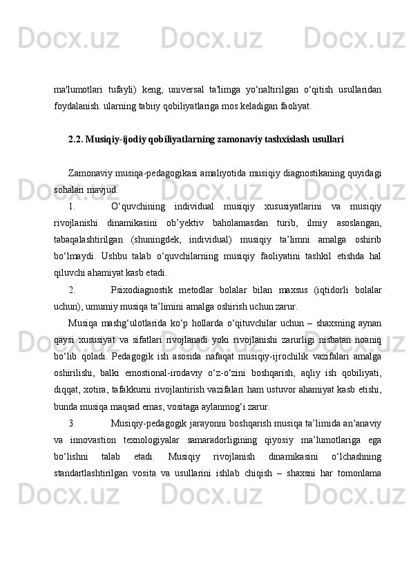 ma'lumotlari   tufayli)   keng,   universal   ta'limga   yo‘naltirilgan   o‘qitish   usullaridan
foydalanish. ularning tabiiy qobiliyatlariga mos keladigan faoliyat.
2.2. Musiqiy-ijodiy qobiliyatlarning zamonaviy tashxislash usullari
Zamonaviy musiqa-pedagogikasi amaliyotida musiqiy diagnostikaning quyidagi
sohalari   mavjud. 
1. O‘quvchining   individual   musiqiy   xususiyatlarini   va   musiqiy
rivojlanishi   dinamikasini   ob’yektiv   baholamasdan   turib,   ilmiy   asoslangan,
tabaqalashtirilgan   (shuningdek,   individual)   musiqiy   ta’limni   amalga   oshirib
bo‘lmaydi.   Ushbu   talab   o‘quvchilarning   musiqiy   faoliyatini   tashkil   etishda   hal
qiluvchi ahamiyat kasb etadi.
2. Psixodiagnostik   metodlar   bolalar   bilan   maxsus   (iqtidorli   bolalar
uchun), umumiy musiqa ta’limini amalga oshirish uchun zarur. 
Musiqa   mashg‘ulotlarida   ko‘p   hollarda   o‘qituvchilar   uchun   –   shaxsning   aynan
qaysi   xususiyat   va   sifatlari   rivojlanadi   yoki   rivojlanishi   zarurligi   nisbatan   noaniq
bo‘lib   qoladi.   Pedagogik   ish   asosida   nafaqat   musiqiy-ijrochilik   vazifalari   amalga
oshirilishi,   balki   emostional-irodaviy   o‘z-o‘zini   boshqarish,   aqliy   ish   qobiliyati,
diqqat, xotira, tafakkurni rivojlantirish vazifalari ham ustuvor ahamiyat kasb etishi,
bunda musiqa maqsad emas, vositaga aylanmog‘i zarur.
3. Musiqiy-pedagogik jarayonni boshqarish musiqa ta’limida an’anaviy
va   innovastion   texnologiyalar   samaradorligining   qiyosiy   ma’lumotlariga   ega
bo‘lishni   talab   etadi.   Musiqiy   rivojlanish   dinamikasini   o‘lchashning
standartlashtirilgan   vosita   va   usullarini   ishlab   chiqish   –   shaxsni   har   tomonlama 