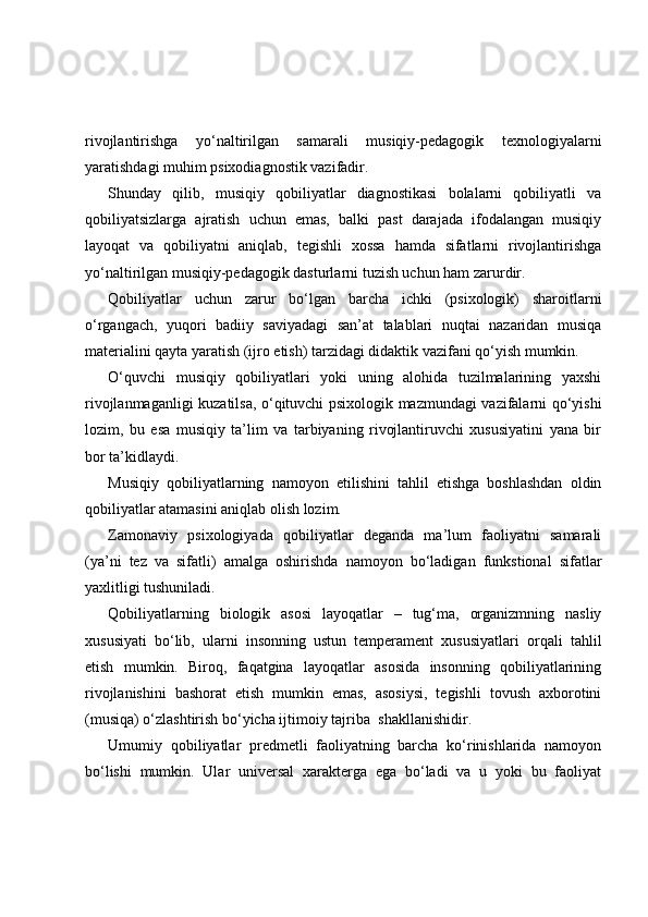 rivojlantirishga   yo‘naltirilgan   samarali   musiqiy-pedagogik   texnologiyalarni
yaratishdagi muhim psixodiagnostik vazifadir.
Shunday   qilib,   musiqiy   qobiliyatlar   diagnostikasi   bolalarni   qobiliyatli   va
qobiliyatsizlarga   ajratish   uchun   emas,   balki   past   darajada   ifodalangan   musiqiy
layoqat   va   qobiliyatni   aniqlab,   tegishli   xossa   hamda   sifatlarni   rivojlantirishga
yo‘naltirilgan musiqiy-pedagogik dasturlarni tuzish uchun ham zarurdir.
Qobiliyatlar   uchun   zarur   bo‘lgan   barcha   ichki   (psixologik)   sharoitlarni
o‘rgangach,   yuqori   badiiy   saviyadagi   san’at   talablari   nuqtai   nazaridan   musiqa
materialini qayta yaratish (ijro etish) tarzidagi didaktik vazifani qo‘yish mumkin.
O‘quvchi   musiqiy   qobiliyatlari   yoki   uning   alohida   tuzilmalarining   yaxshi
rivojlanmaganligi kuzatilsa, o‘qituvchi psixologik mazmundagi vazifalarni qo‘yishi
lozim,   bu   esa   musiqiy   ta’lim   va   tarbiyaning   rivojlantiruvchi   xususiyatini   yana   bir
bor ta’kidlaydi.
Musiqiy   qobiliyatlarning   namoyon   etilishini   tahlil   etishga   boshlashdan   oldin
qobiliyatlar atamasini aniqlab olish lozim. 
Zamonaviy   psixologiyada   qobiliyatlar   deganda   ma’lum   faoliyatni   samarali
(ya’ni   tez   va   sifatli)   amalga   oshirishda   namoyon   bo‘ladigan   funkstional   sifatlar
yaxlitligi tushuniladi. 
Qobiliyatlarning   biologik   asosi   layoqatlar   –   tug‘ma,   organizmning   nasliy
xususiyati   bo‘lib,   ularni   insonning   ustun   temperament   xususiyatlari   orqali   tahlil
etish   mumkin.   Biroq,   faqatgina   layoqatlar   asosida   insonning   qobiliyatlarining
rivojlanishini   bashorat   etish   mumkin   emas,   asosiysi,   tegishli   tovush   axborotini
(musiqa) o‘zlashtirish bo‘yicha ijtimoiy tajriba    shakllanishidir.
Umumiy   qobiliyatlar   predmetli   faoliyatning   barcha   ko‘rinishlarida   namoyon
bo‘lishi   mumkin.   Ular   universal   xarakterga   ega   bo‘ladi   va   u   yoki   bu   faoliyat 