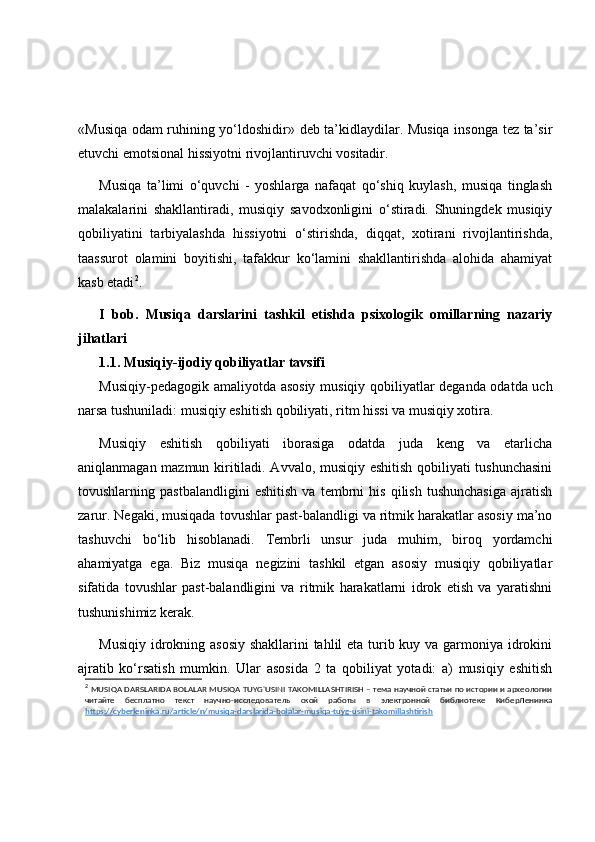 «Musiqa odam ruhining yo‘ldoshidir» deb ta’kidlaydilar. Musiqa insonga tez ta’sir
etuvchi emotsional hissiyotni rivojlantiruvchi vositadir.
Musiqa   ta’limi   o‘quvchi   -   yoshlarga   nafaqat   qo‘shiq   kuylash,   musiqa   tinglash
malakalarini   shakllantiradi,   musiqiy   savodxonligini   o‘stiradi.   Shuningdek   musiqiy
qobiliyatini   tarbiyalashda   hissiyotni   o‘stirishda,   diqqat,   xotirani   rivojlantirishda,
taassurot   olamini   boyitishi,   tafakkur   ko‘lamini   shakllantirishda   alohida   ahamiyat
kasb etadi 2
.
I   bob.   Musiqa   darslarini   tashkil   etishda   psixologik   omillarning   nazariy
jihatlari
1.1.  Musiqiy-ijodiy qobiliyatlar tavsifi
Musiqiy-pedagogik amaliyotda asosiy musiqiy qobiliyatlar deganda odatda uch
narsa tushuniladi: musiqiy eshitish qobiliyati, ritm hissi va musiqiy xotira.
Musiqiy   eshitish   qobiliyati   iborasiga   odatda   juda   keng   va   etarlicha
aniqlanmagan mazmun kiritiladi. Avvalo, musiqiy eshitish qobiliyati tushunchasini
tovushlarning   pastbalandligini   eshitish   va   tembrni   his   qilish   tushunchasiga   ajratish
zarur. Negaki, musiqada tovushlar past-balandligi va ritmik harakatlar asosiy ma’no
tashuvchi   bo‘lib   hisoblanadi.   Tembrli   unsur   juda   muhim,   biroq   yordamchi
ahamiyatga   ega.   Biz   musiqa   negizini   tashkil   etgan   asosiy   musiqiy   qobiliyatlar
sifatida   tovushlar   past-balandligini   va   ritmik   harakatlarni   idrok   etish   va   yaratishni
tushunishimiz kerak.
Musiqiy idrokning asosiy  shakllarini  tahlil  eta turib kuy va garmoniya idrokini
ajratib   ko‘rsatish   mumkin.   Ular   asosida   2   ta   qobiliyat   yotadi:   a)   musiqiy   eshitish
2
  MUSIQA DARSLARIDA BOLALAR MUSIQA TUYG'USINI TAKOMILLASHTIRISH – тема научной статьи по истории и археологии
читайте   бесплатно   текст   научно-исследователь   ской   работы   в   электронной   библиотеке   КиберЛенинка
https://cyberleninka.ru/article/n/musiqa-darslarida-bolalar-musiqa-tuyg-usini-takomillashtirish 