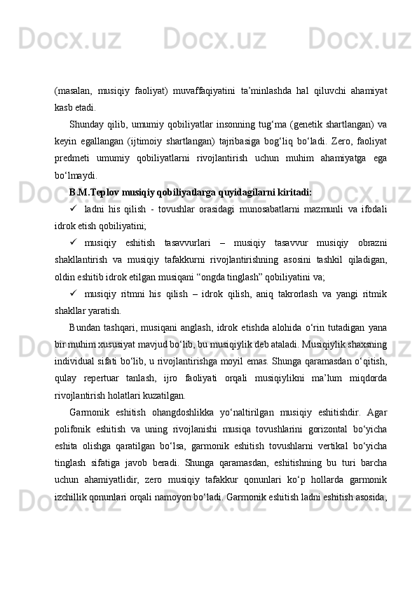 (masalan,   musiqiy   faoliyat)   muvaffaqiyatini   ta’minlashda   hal   qiluvchi   ahamiyat
kasb etadi. 
Shunday   qilib,   umumiy   qobiliyatlar   insonning   tug‘ma   (genetik   shartlangan)   va
keyin   egallangan   (ijtimoiy   shartlangan)   tajribasiga   bog‘liq   bo‘ladi.   Zero,   faoliyat
predmeti   umumiy   qobiliyatlarni   rivojlantirish   uchun   muhim   ahamiyatga   ega
bo‘lmaydi. 
B .M.Teplov musiqiy qobiliyatlarga quyidagilarni kiritadi: 
 ladni   his   qilish   -   tovushlar   orasidagi   munosabatlarni   mazmunli   va   ifodali
idrok etish qobiliyatini;
 musiqiy   eshitish   tasavvurlari   –   musiqiy   tasavvur   musiqiy   obrazni
shakllantirish   va   musiqiy   tafakkurni   rivojlantirishning   asosini   tashkil   qiladigan,
oldin eshitib idrok etilgan musiqani “ongda tinglash” qobiliyatini va;
 musiqiy   ritmni   his   qilish   –   idrok   qilish,   aniq   takrorlash   va   yangi   ritmik
shakllar yaratish. 
Bundan   tashqari,   musiqani   anglash,   idrok   etishda   alohida   o‘rin   tutadigan   yana
bir muhim xususiyat mavjud bo‘lib, bu musiqiylik deb ataladi. Musiqiylik shaxsning
individual sifati bo‘lib, u rivojlantirishga moyil emas. Shunga qaramasdan o‘qitish,
qulay   repertuar   tanlash,   ijro   faoliyati   orqali   musiqiylikni   ma’lum   miqdorda
rivojlantirish holatlari kuzatilgan.  
Garmonik   eshitish   ohangdoshlikka   yo‘naltirilgan   musiqiy   eshitishdir.   Agar
polifonik   eshitish   va   uning   rivojlanishi   musiqa   tovushlarini   gorizontal   bo‘yicha
eshita   olishga   qaratilgan   bo‘lsa,   garmonik   eshitish   tovushlarni   vertikal   bo‘yicha
tinglash   sifatiga   javob   beradi.   Shunga   qaramasdan,   eshitishning   bu   turi   barcha
uchun   ahamiyatlidir,   zero   musiqiy   tafakkur   qonunlari   ko‘p   hollarda   garmonik
izchillik qonunlari orqali namoyon bo‘ladi. Garmonik eshitish ladni eshitish asosida, 