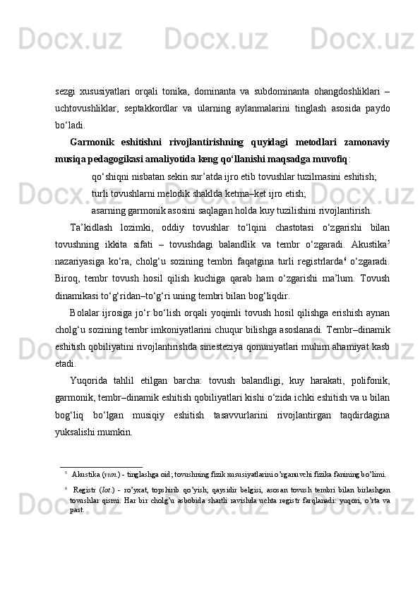 sezgi   xususiyatlari   orqali   tonika,   dominanta   va   subdominanta   ohangdoshliklari   –
uchtovushliklar,   septakkordlar   va   ularning   aylanmalarini   tinglash   asosida   paydo
bo‘ladi. 
Garmonik   eshitishni   rivojlantirishning   quyidagi   metodlari   zamonaviy
musiqa pedagogikasi amaliyotida keng qo‘llanishi maqsadga muvofiq :
 qo‘shiqni nisbatan sekin sur’atda ijro etib tovushlar tuzilmasini eshitish;
 turli tovushlarni melodik shaklda ketma–ket ijro etish;
 asarning garmonik asosini saqlagan holda kuy tuzilishini rivojlantirish.
Ta’kidlash   lozimki,   oddiy   tovushlar   to‘lqini   chastotasi   o‘zgarishi   bilan
tovushning   ikkita   sifati   –   tovushdagi   balandlik   va   tembr   o‘zgaradi.   Akustika 5
nazariyasiga   ko‘ra,   cholg‘u   sozining   tembri   faqatgina   turli   registrlarda 6
  o‘zgaradi.
Biroq,   tembr   tovush   hosil   qilish   kuchiga   qarab   ham   o‘zgarishi   ma’lum.   Tovush
dinamikasi to‘g‘ridan–to‘g‘ri uning tembri bilan bog‘liqdir. 
Bolalar  ijrosiga  jo‘r  bo‘lish  orqali  yoqimli  tovush  hosil  qilishga erishish  aynan
cholg‘u sozining tembr imkoniyatlarini chuqur bilishga asoslanadi. Tembr–dinamik
eshitish qobiliyatini rivojlantirishda sinesteziya qonuniyatlari muhim ahamiyat kasb
etadi. 
Yuqorida   tahlil   etilgan   barcha:   tovush   balandligi,   kuy   harakati,   polifonik,
garmonik, tembr–dinamik eshitish qobiliyatlari kishi o‘zida ichki eshitish va u bilan
bog‘liq   bo‘lgan   musiqiy   eshitish   tasavvurlarini   rivojlantirgan   taqdirdagina
yuksalishi mumkin. 
5
 Akustika   ( yun .) - tinglashga oid; tovushning fizik xususiyatlarini o’rganuvchi fizika fanining bo’limi.
6
  Registr   ( lot .)   -   ro’yxat,   topshirib   q o’yish;   q aysidir   belgisi,   asosan   tovush   tembri   bilan   birlashgan
tovushlar   q ismi.   H ar   bir   chol g’ u   asbobida   shartli   ravishda   uchta   registr   far q lanadi:   yu q ori,   o’rta   va
past. 