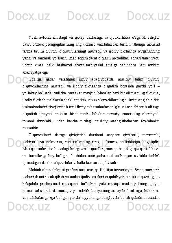 Yosh   avlodni   mustaqil   va   ijodiy   fikrlashga   va   ijodkorlikka   o‘rgatish   istiqlol
davri   o‘zbek   pedagogikasining   eng   dolzarb   vazifalaridan   biridir.   Shunga   monand
tarzda   ta’lim   oluvchi   o‘quvchilarningt   mustaqil   va   ijodiy   fikrlashga   o‘rgatishning
yangi va samarali yo‘llarini izlab topish faqat o‘qitish metodikasi sohasi taraqqiyoti
uchun   emas,   balki   barkamol   shaxs   tarbiyasini   amalga   oshirishda   ham   muhim
ahamiyatga ega.
Hozirga   qadar   yaratilgan   ilmiy   adabiyotlarda   musiqiy   bilim   oluvchi
o‘quvchilarning   mustaqil   va   ijodiy   fikrlashga   o‘rgatish   borasida   garchi   yo‘l   –
yo‘lakay bo‘lsada, turlicha qarashlar mavjud. Masalan bazi bir olimlarning fikricha,
ijodiy fikrlash malakasin shakllantirish uchun o‘quvchilarning bilimini anglab o‘tish
imkoniyatlarini rivojlantirib turli ilmiy axborotlardan to‘g‘ri xulosa chiqarib olishga
o‘rgatish   jarayoni   muhim   hisoblanadi.   Mazkur   nazariy   qarashning   ahamiyatli
tomoni   shundaki,   undan   barcha   turdagi   musiqiy   mashg‘ulotlardan   foydalanish
mumukin.
O‘quvchilarni   darsga   qiziqtirish   darslarni   naqadar   qizitqarli,   mazmunli,
tushinarli   va   qolaversa,   materiallarning   rang   –   barang   bo‘lishlariga   bog‘liqdir.
Musiqa asarlar, turfa tusdagi ko‘rgazmali qurollar, musiqa haqidagi qiziqarli fakt va
ma’lumotlarga   boy   bo‘lgan,   boshidan   oxirigacha   sust   bo‘lmagan   sur’atda   tashkil
qilinadigan darslar o‘quvchilarda katta taassurot qoldiradi.
Maktab o‘quvchilarini professional musiqa faolitiga tayyorlaydi. Biroq musiqani
tushunish uni idrok qilish va undan ijodiy tasirlanish qobiliyati har bir o‘quvchiga, u
kelajakda   professional   musiqachi   bo‘ladimi   yoki   musiqa   madaniyatining   g‘oyat
xilma –xil shakllarda musiqaviy – estetik faoliyatning asosiy biolimlariga, ko‘nikma
va malakalariga ega bo‘lgan yaxshi tayyorlangan tirglovchi bo‘lib qoladimi, bundan 
