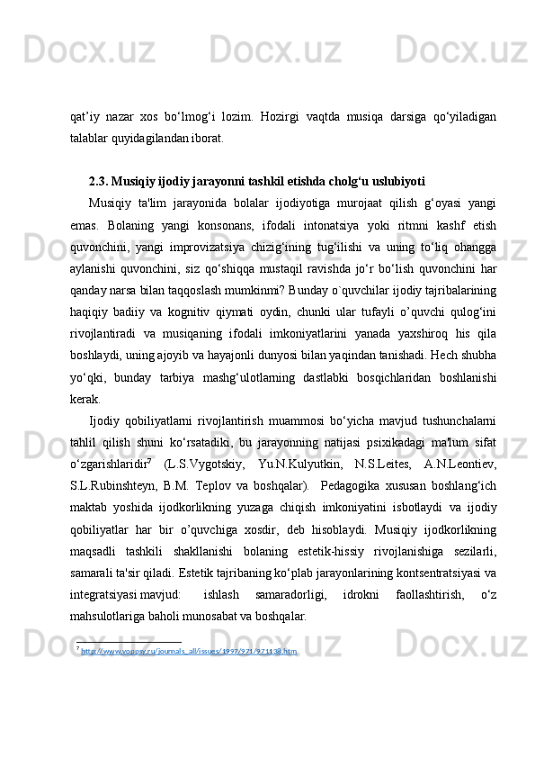 qat’iy   nazar   xos   bo‘lmog‘i   lozim.   Hozirgi   vaqtda   musiqa   darsiga   qo‘yiladigan
talablar quyidagilandan iborat.
2.3. Musiqiy  ijodiy jarayonni tashkil etishda cholg‘u uslubiyoti
Musiqiy   ta'lim   jarayonida   bolalar   ijodiyotiga   murojaat   qilish   g‘oyasi   yangi
emas.   Bolaning   yangi   konsonans,   ifodali   intonatsiya   yoki   ritmni   kashf   etish
quvonchini,   yangi   improvizatsiya   chizig‘ining   tug‘ilishi   va   uning   to‘liq   ohangga
aylanishi   quvonchini,   siz   qo‘shiqqa   mustaqil   ravishda   jo‘r   bo‘lish   quvonchini   har
qanday narsa bilan taqqoslash mumkinmi? Bunday o`quvchilar ijodiy tajribalarining
haqiqiy   badiiy   va   kognitiv   qiymati   oydin,   chunki   ular   tufayli   o’quvchi   qulog‘ini
rivojlantiradi   va   musiqaning   ifodali   imkoniyatlarini   yanada   yaxshiroq   his   qila
boshlaydi, uning ajoyib va hayajonli dunyosi bilan yaqindan tanishadi. Hech shubha
yo‘qki,   bunday   tarbiya   mashg‘ulotlarning   dastlabki   bosqichlaridan   boshlanishi
kerak.
Ijodiy   qobiliyatlarni   rivojlantirish   muammosi   bo‘yicha   mavjud   tushunchalarni
tahlil   qilish   shuni   ko‘rsatadiki,   bu   jarayonning   natijasi   psixikadagi   ma'lum   sifat
o‘zgarishlaridir 7
  (L.S.Vygotskiy,   Yu.N.Kulyutkin,   N.S.Leites,   A.N.Leontiev,
S.L.Rubinshteyn,   B.M.   Teplov   va   boshqalar).     Pedagogika   xususan   boshlang‘ich
maktab   yoshida   ijodkorlikning   yuzaga   chiqish   imkoniyatini   isbotlaydi   va   ijodiy
qobiliyatlar   har   bir   o’quvchiga   xosdir,   deb   hisoblaydi.   Musiqiy   ijodkorlikning
maqsadli   tashkili   shakllanishi   bolaning   estetik-hissiy   rivojlanishiga   sezilarli,
samarali ta'sir qiladi. Estetik tajribaning ko‘plab jarayonlarining kontsentratsiyasi va
integratsiyasi mavjud:  ishlash   samaradorligi,   idrokni   faollashtirish,   o‘z
mahsulotlariga baholi munosabat va boshqalar.
7
  http://www.voppsy.ru/journals_all/issues/1997/971/971138.htm   