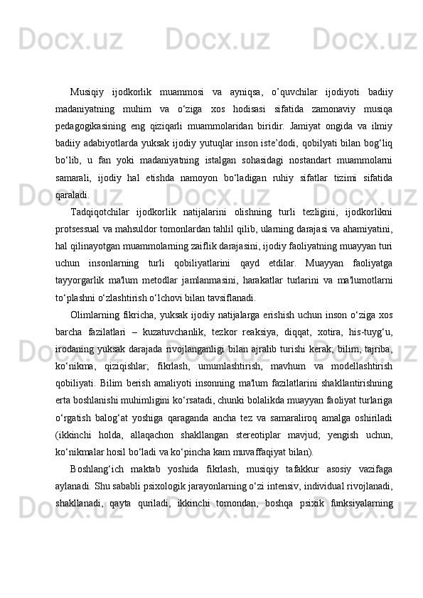 Musiqiy   ijodkorlik   muammosi   va   ayniqsa,   o’quvchilar   ijodiyoti   badiiy
madaniyatning   muhim   va   o‘ziga   xos   hodisasi   sifatida   zamonaviy   musiqa
pedagogikasining   eng   qiziqarli   muammolaridan   biridir.   Jamiyat   ongida   va   ilmiy
badiiy adabiyotlarda yuksak ijodiy yutuqlar inson iste’dodi, qobilyati bilan bog‘liq
bo‘lib,   u   fan   yoki   madaniyatning   istalgan   sohasidagi   nostandart   muammolarni
samarali,   ijodiy   hal   etishda   namoyon   bo‘ladigan   ruhiy   sifatlar   tizimi   sifatida
qaraladi.
Tadqiqotchilar   ijodkorlik   natijalarini   olishning   turli   tezligini,   ijodkorlikni
protsessual va mahsuldor tomonlardan tahlil qilib, ularning darajasi va ahamiyatini,
hal qilinayotgan muammolarning zaiflik darajasini, ijodiy faoliyatning muayyan turi
uchun   insonlarning   turli   qobiliyatlarini   qayd   etdilar.   Muayyan   faoliyatga
tayyorgarlik   ma'lum   metodlar   jamlanmasini,   harakatlar   turlarini   va   ma'lumotlarni
to‘plashni o‘zlashtirish o‘lchovi bilan tavsiflanadi. 
Olimlarning fikricha,  yuksak ijodiy natijalarga erishish uchun  inson o‘ziga xos
barcha   fazilatlari   –   kuzatuvchanlik,   tezkor   reaksiya,   diqqat,   xotira,   his-tuyg‘u,
irodaning  yuksak  darajada  rivojlanganligi   bilan  ajralib turishi   kerak;   bilim, tajriba,
ko‘nikma,   qiziqishlar;   fikrlash,   umumlashtirish,   mavhum   va   modellashtirish
qobiliyati.   Bilim   berish   amaliyoti   insonning   ma'lum   fazilatlarini   shakllantirishning
erta boshlanishi muhimligini ko‘rsatadi, chunki bolalikda muayyan faoliyat turlariga
o‘rgatish   balog‘at   yoshiga   qaraganda   ancha   tez   va   samaraliroq   amalga   oshiriladi
(ikkinchi   holda,   allaqachon   shakllangan   stereotiplar   mavjud;   yengish   uchun,
ko‘nikmalar hosil bo‘ladi va ko‘pincha kam muvaffaqiyat bilan).
Boshlang‘ich   maktab   yoshida   fikrlash,   musiqiy   tafakkur   asosiy   vazifaga
aylanadi. Shu sababli psixologik jarayonlarning o‘zi intensiv, individual rivojlanadi,
shakllanadi,   qayta   quriladi,   ikkinchi   tomondan,   boshqa   psixik   funksiyalarning 