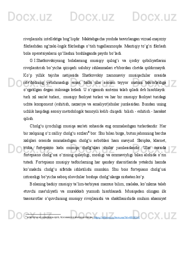rivojlanishi intellektga bog‘liqdir. Maktabgacha yoshda tasvirlangan vizual-majoziy
fikrlashdan og‘zaki-logik fikrlashga o‘tish tugallanmoqda. Mantiqiy to‘g‘ri fikrlash
bola operatsiyalarni qo‘llashni boshlaganda paydo bo‘ladi.
G.I.Shatkovskiyning   bolalarning   musiqiy   qulog‘i   va   ijodiy   qobiliyatlarini
rivojlantirish bo‘yicha qiziqarli uslubiy ishlanmalari e'tibordan chetda qoldirmaydi.
Ko‘p   yillik   tajriba   natijasida   Shatkovskiy   zamonaviy   musiqachilar   orasida
iste'dodning   yetishmasligi   emas,   balki   ular   asosan   tayyor   matnni   takrorlashga
o‘rgatilgan degan xulosaga keladi. U o‘rganish sintezni talab qiladi deb hisoblaydi:
turli   xil   san'at   turlari,     musiqiy   faoliyat   turlari   va   har   bir   musiqiy   faoliyat   turidagi
uchta   komponent   (eshitish,   nazariya   va   amaliyot)shular   jumlasidan.   Bundan   uning
uchlik haqidagi asosiy metodologik tamoyili kelib chiqadi: bilish - eshitish - harakat
qilish.
Cholg‘u  ijrochiligi   musiqa  san'ati  sohasida   eng  ommalashgan   turlardandir.  Har
bir xalqning o‘z milliy cholg‘u sozlari 8
 bor. Shu bilan birga, butun jahonning barcha
xalqlari   orasida   ommalashgan   cholg‘u   asboblari   ham   mavjud.   Skripka,   klarnet,
truba,   fortepiano   kabi   musiqa   cholg‘ulari   shular   jumlasidandir.   Ular   orasida
fortepiano cholg‘usi o‘zining qulayligi, mosligi va ommaviyligi bilan alohida o‘rin
tutadi.   Fortepiano   musiqiy   tadbirlarning   har   qanday   sharoitlarida   yetakchi   hamda
ko‘makchi   cholg‘u   sifatida   ishlatilishi   mumkin.   Shu   bois   fortepiano   cholg‘usi
ixtisosligi bo‘yicha saboq oluvchilar boshqa cholg‘ularga nisbatan ko‘p.
Bolaning badiiy musiqiy ta’lim-tarbiyasi maxsus bilim, malaka, ko’nikma talab
etuvchi   mas'uliyatli   va   murakkab   yumush   hisoblanadi.   Musiqadan   olingan   ilk
taassurotlar   o‘quvchining   musiqiy   rivojlanishi   va   sh akllanishi da   muhim   ahamiyat
8
  FORTEPIANO ASBOBIDA QO’L TEXNIKASINI RIVOJLANTIRISH.  https://elibrary.ru/item.asp?id=48558547   
