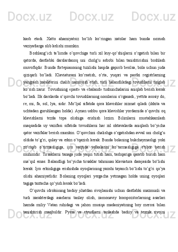 kasb   etadi.   Xatto   ahamiyatsiz   bo‘lib   ko‘ringan   xatolar   ham   bunda   noxush
vaziyatlarga olib kelishi mumkin.
Boshlang‘ich   ta’limda   o’quvchiga   turli   xil   kuy-qo‘shiqlarni   o‘rgatish   bilan   bir
qatorda,   dastlabki   darslardanoq   uni   cholg‘u   asbobi   bilan   tanishtirishni   boshlash
muvofiqdir. Bunda fortepianoning tuzilishi  haqida gapirib berilsa, bola uchun juda
qiziqarli   bo‘ladi.   Klaviaturani   ko‘rsatish,   o‘rta,   yuqori   va   pastki   registrlarning
yangrash   xarakterini   chalib   namoyish   etish,   turli   balandlikdagi   tovushlarni   tinglab
ko‘rish zarur. Tovushning «past» va «baland» tushunchalarini aniqlab berish kerak
bo‘ladi. Ilk darslarda o‘quvchi tovushlarning nomlarini o‘rganadi ,   yettita asosiy   do,
r e ,   mi,   fa ,   sol,   lya ,   si dir .   Mo‘ljal   sifatida   qora   klavishlar   xizmat   qiladi   (ikkita   va
uchtadan guruhlangan holda). Aynan ushbu qora klavishlar yordamida o‘quvchi oq
klavishlarni   tezda   topa   olishiga   erishish   lozim.   Bilimlarni   mustahkamlash
maqsadida   uy   vazifasi   sifatida   tovushlarni   har   xil   oktavalarda   aniqlash   bo‘yicha
qator vazifalar berish mumkin. O‘quvchini chalishga o‘rgatishdan avval uni cholg‘u
oldida to‘g‘ri, qulay va erkin o‘tqazish kerak. Bunda bolaning bukchaymasligi yoki
zo‘riqib   o‘tirmasligiga,   ijro   vaqtida   yelkalarini   ko‘tarmasligiga   e'tibor   berish
muhimdir. Tirsaklarni tanaga juda yaqin tutish ham, tashqariga qaratib burish ham
ma’qul   emas.   Balandligi   bo‘yicha   tirsaklar   tahminan   klaviatura   darajasida   bo‘lishi
kerak. Ijro erkinligiga erishishda oyoqlarining yaxshi tayanch bo‘lishi to’g’ri qo’ya
olishi   ahamiyatlidir.   Bolaning   oyoqlari   yergacha   yetmagan   holda   uning   oyoqlari
tagiga taxtacha qo‘yish kerak bo‘ladi.
O‘quvchi   idrokiining   badiiy  jihatdan   rivojlanishi   uchun   dastlabki   mazmunli   va
turli   xarakterdagi   asarlarni   tanlay   olish,   zamonaviy   kompozitorlarning   asarlari
hamda   miliy   Vatan   ruhidagi   va   jahon   musiqa   madaniyatining   boy   merosi   bilan
tanishtirish   maqbuldir.   Pyesa   va   etyudlarni   tanlashda   badiiy   va   texnik   rivojni 