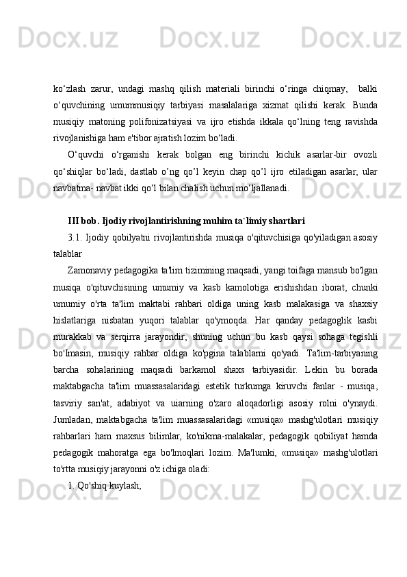 ko‘zlash   zarur,   undagi   mashq   qilish   materiali   birinchi   o‘ringa   chiqmay,     balki
o‘quvchining   umummusiqiy   tarbiyasi   masalalariga   xizmat   qilishi   kerak.   Bunda
musiqiy   matoning   polifonizatsiyasi   va   ijro   etishda   ikkala   qo‘lning   teng   ravishda
rivojlanishiga ham e'tibor ajratish lozim bo‘ladi.
O‘quvchi   o‘rganishi   kerak   bolgan   eng   birinchi   kichik   asarlar-bir   ovozli
qo‘shiqlar   bo‘ladi,   dastlab   o’ng   qo’l   keyin   chap   qo’l   ijro   etiladigan   asarlar,   ular
navbatma- navbat ikki qo‘l bilan chalish uchun mo‘ljallanadi.
III bob.   Ijodiy rivojlantirishning muhim ta`limiy shartlari
3.1. Ijodiy qobilyatni   rivojlantirishda   musiqa   o'qituvchisiga  qo'yiladigan  asosiy
talablar
Zamonaviy pedagogika ta'lim tizimining maqsadi, yangi toifaga mansub bo'lgan
musiqa   o'qituvchisining   umumiy   va   kasb   kamolotiga   erishishdan   iborat,   chunki
umumiy   o'rta   ta'lim   maktabi   rahbari   oldiga   uning   kasb   malakasiga   va   shaxsiy
hislatlariga   nisbatan   yuqori   talablar   qo'ymoqda.   Har   qanday   pedagoglik   kasbi
murakkab   va   serqirra   jarayondir,   shuning   uchun   bu   kasb   qaysi   sohaga   tegishli
bo'Imasin,   musiqiy   rahbar   oldiga   ko'pgina   talablarni   qo'yadi.   Ta'lim-tarbiyaning
barcha   sohalarining   maqsadi   barkamol   shaxs   tarbiyasidir.   Lekin   bu   borada
maktabgacha   ta'lim   muassasalaridagi   estetik   turkumga   kiruvchi   fanlar   -   musiqa,
tasviriy   san'at,   adabiyot   va   uiarning   o'zaro   aloqadorligi   asosiy   rolni   o'ynaydi.
Jumladan,   maktabgacha   ta'lim   muassasalaridagi   «musiqa»   mashg'ulotlari   musiqiy
rahbarlari   ham   maxsus   bilimlar,   ko'nikma-malakalar,   pedagogik   qobiliyat   hamda
pedagogik   mahoratga   ega   bo'lmoqlari   lozim.   Ma'lumki,   «musiqa»   mashg'ulotlari
to'rtta musiqiy jarayonni o'z ichiga oladi: 
1. Qo'shiq kuylash;  