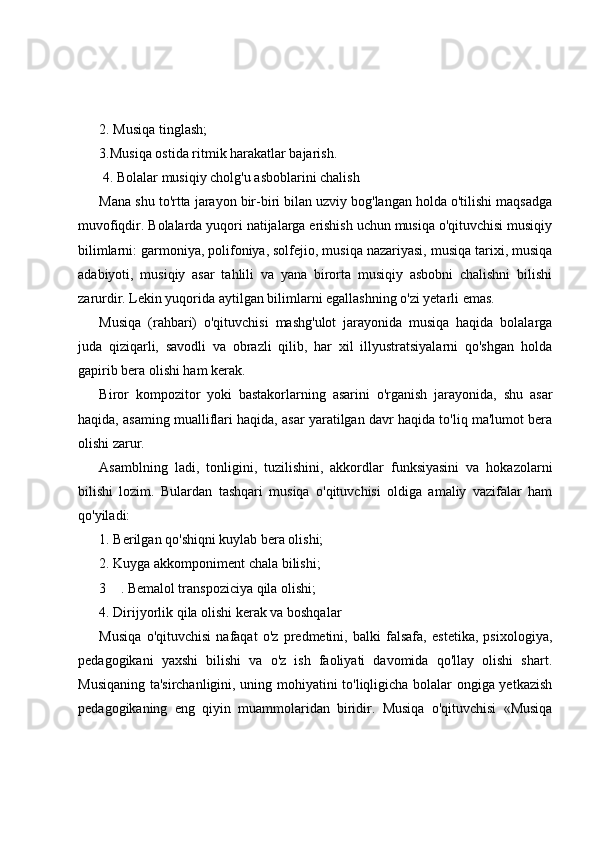 2. Musiqa tinglash; 
3.Musiqa ostida ritmik harakatlar bajarish.
 4. Bolalar musiqiy cholg'u asboblarini chalish
Mana shu to'rtta jarayon bir-biri bilan uzviy bog'langan holda o'tilishi maqsadga
muvofiqdir. Bolalarda yuqori natijalarga erishish uchun musiqa o'qituvchisi musiqiy
bilimlarni: garmoniya, polifoniya, solfejio, musiqa nazariyasi, musiqa tarixi, musiqa
adabiyoti,   musiqiy   asar   tahlili   va   yana   birorta   musiqiy   asbobni   chalishni   bilishi
zarurdir. Lekin yuqorida aytilgan bilimlarni egallashning o'zi yetarli emas. 
Musiqa   (rahbari)   o'qituvchisi   mashg'ulot   jarayonida   musiqa   haqida   bolalarga
juda   qiziqarli,   savodli   va   obrazli   qilib,   har   xil   illyustratsiyalarni   qo'shgan   holda
gapirib bera olishi ham kerak. 
Biror   kompozitor   yoki   bastakorlarning   asarini   o'rganish   jarayonida,   shu   asar
haqida, asaming mualliflari haqida, asar yaratilgan davr haqida to'liq ma'lumot bera
olishi zarur. 
Asamblning   ladi,   tonligini,   tuzilishini,   akkordlar   funksiyasini   va   hokazolarni
bilishi   lozim.   Bulardan   tashqari   musiqa   o'qituvchisi   oldiga   amaliy   vazifalar   ham
qo'yiladi: 
1. Berilgan qo'shiqni kuylab bera olishi; 
2. Kuyga akkomponiment chala bilishi; 
3 . Bemalol transpoziciya qila olishi; 
4. Dirijyorlik qila olishi kerak va boshqalar 
Musiqa   o'qituvchisi   nafaqat   o'z   predmetini,   balki   falsafa,   estetika,   psixologiya,
pedagogikani   yaxshi   bilishi   va   o'z   ish   faoliyati   davomida   qo'llay   olishi   shart.
Musiqaning ta'sirchanligini, uning mohiyatini to'liqligicha bolalar ongiga yetkazish
pedagogikaning   eng   qiyin   muammolaridan   biridir.   Musiqa   o'qituvchisi   «Musiqa 