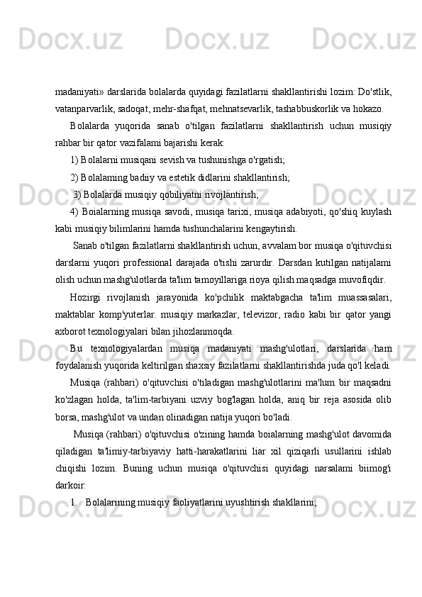 madaniyati» darslarida bolalarda quyidagi fazilatlarni shakllantirishi lozim: Do'stlik,
vatanparvarlik, sadoqat, mehr-shafqat, mehnatsevarlik, tashabbuskorlik va hokazo.
Bolalarda   yuqorida   sanab   o'tilgan   fazilatlarni   shakllantirish   uchun   musiqiy
rahbar bir qator vazifalami bajarishi kerak: 
1) Bolalarni musiqani sevish va tushunishga o'rgatish; 
2) Bolalaming badiiy va estetik didlarini shakllantirish;
 3) Bolalarda musiqiy qobiliyatni rivojlantirish; 
4) Boialarning musiqa savodi, musiqa tarixi, musiqa adabiyoti, qo'shiq kuylash
kabi musiqiy bilimlarini hamda tushunchalarini kengaytirish.
 Sanab o'tilgan fazilatlarni shakllantirish uchun, avvalam bor musiqa o'qituvchisi
darslarni   yuqori   professional   darajada   o'tishi   zarurdir.   Darsdan   kutilgan   natijalami
olish uchun mashg'ulotlarda ta'lim tamoyillariga rioya qilish maqsadga muvofiqdir. 
Hozirgi   rivojlanish   jarayonida   ko'pchilik   maktabgacha   ta'lim   muassasalari,
maktablar   komp'yuterlar.   musiqiy   markazlar,   televizor,   radio   kabi   bir   qator   yangi
axborot texnologiyalari bilan jihozlanmoqda. 
Bu   texnologiyalardan   musiqa   madaniyati   mashg'ulotlari,   darslarida   ham
foydalanish yuqorida keltirilgan shaxsiy fazilatlarni shakllantirishda juda qo'l keladi.
Musiqa   (rahbari)   o'qituvchisi   o'tiladigan   mashg'ulotlarini   ma'lum   bir   maqsadni
ko'zlagan   holda,   ta'lim-tarbiyani   uzviy   bog'lagan   holda,   aniq   bir   reja   asosida   olib
borsa, mashg'ulot va undan olinadigan natija yuqori bo'ladi.
  Musiqa (rahbari) o'qituvchisi o'zining hamda boialarning mashg'ulot davomida
qiladigan   ta'limiy-tarbiyaviy   hatti-harakatlarini   liar   xil   qiziqarli   usullarini   ishlab
chiqishi   lozim.   Buning   uchun   musiqa   o'qituvchisi   quyidagi   narsalami   biimog'i
darkoir: 
1. Bolalarining musiqiy faoliyatlarini uyushtirish shakllarini;  
