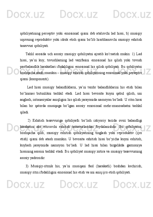 qobiliyatining   perseptiv   yoki   emosional   qismi   deb   ataluvchi   lad   hissi,   b)   musiqiy
uquvning reproduktiv  yoki  idrok etish  qismi  bo‘lib  hisoblanuvchi  musiqiy  eshitish
tasavvuri qobiliyati.
Tahlil   asosida   uch   asosiy   musiqiy   qobiliyatni   ajratib   ko‘rsatish   mukin:   1)   Lad
hissi,   ya’ni   kuy,   tovushlarning   lad   vazifasini   emosional   his   qilish   yoki   tovush
pastbalandlik harakatlari ifodaliligini emosional his qilish qobiliyati. Bu qobiliyatni
boshqacha atash mumkin – musiqiy eshitish qobiliyatining emosional yoki perseptiv
qismi (komponenti).
  Lad   hissi   musiqiy   balandliklarni,   ya’ni   tembr   balandliklarini   his   etish   bilan
bo‘linmas   butunlikni   tashkil   etadi.   Lad   hissi   bevosita   kuyni   qabul   qilish,   uni
anglash, intonasiyalar aniqligini his qilish jarayonida namoyon bo‘ladi. U ritm hissi
bilan   bir   qatorda   musiqaga   bo‘lgan   asosiy   emosional   mehr-munosabatni   tashkil
qiladi.
  2)   Eshitish   tasavvuriga   qobiliyatli   bo‘lish   ixtiyoriy   tarzda   ovoz   balandligi
harakatini   aks   ettiruvchi   eshitish   tassavurlaridan   foydalanishdir.   Bu   qobiliyatni,
boshqacha   qilib,   musiqiy   eshitish   qobiliyatining   tinglash   yoki   reproduktiv   (ijro
etish)   qismi   deb   atash   mumkin.   U   bevosita   eshitish   hissi   bo‘yicha   kuyni   eshitish,
kuylash   jarayonida   namoyon   bo‘ladi.   U   lad   hissi   bilan   birgalikda   garmoniya
hissining asosini tashkil etadi. Bu qobiliyat musiqiy xotira va musiqiy tasavvurning
asosiy yadrosidir.
3)   Musiqiy-ritmik   his,   ya’ni   musiqani   faol   (harakatli)   boshdan   kechirish,
musiqiy ritm ifodaliligini emosional his etish va uni aniq ijro etish qobiliyati. 