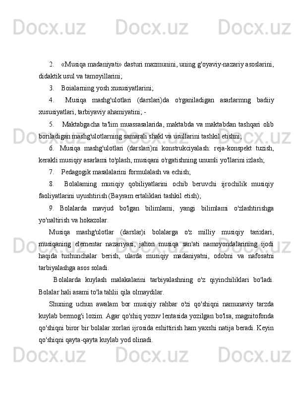 2.  «Musiqa madaniyati» dasturi mazmunini, uning g'oyaviy-nazariy asoslarini,
didaktik usul va tamoyillarini; 
3.  Boialarning yosh xususiyatlarini; 
4.   Musiqa   mashg'ulotlari   (darslari)da   o'rganiladigan   asarlarmng   badiiy
xususiyatlari, tarbiyaviy ahamiyatini; -
5.   Maktabgacha   ta'lim   muassasalarida,   maktabda   va   maktabdan   tashqari   olib
boriladigan mashg'ulotlarning samarali shakl va usullarini tashkil etishni; 
6. Musiqa   mashg'ulotlari   (darslari)ni   konstrukciyalash:   reja-konspekt   tuzish,
kerakli musiqiy asarlami to'plash, musiqani o'rgatishning unumli yo'llarini izlash; 
7.  Pedagogik masalalarini formulalash va echish; 
8.   Bolalaming   musiqiy   qobiliyatlarini   ochib   beruvchi   ijrochilik   musiqiy
faoliyatlarini uyushtirish (Bayram ertaliklari tashkil etish);
9. Bolalarda   mavjud   bo'lgan   bilimlami,   yangi   bilimlami   o'zlashtirishga
yo'naltirish va hokazolar. 
Musiqa   mashg'ulotlar   (darslar)i   bolalarga   o'z   milliy   musiqiy   tarixlari,
musiqaning   elementar   nazariyasi,   jahon   musiqa   san'ati   namoyondalarining   ijodi
haqida   tushunchalar   berish,   ularda   musiqiy   madaniyatni,   odobni   va   nafosatni
tarbiyalashga asos soladi.
  Bolalarda   kuylash   malakalarini   tarbiyalashning   o'z   qiyinchiliklari   bo'ladi.
Bolalar hali asami to'la tahlii qila olmaydilar. 
Shuning   uchun   awalam   bor   musiqiy   rahbar   o'zi   qo'shiqni   namunaviy   tarzda
kuylab bermog'i lozim. Agar qo'shiq yozuv lentasida yozilgan bo'lsa, magnitofonda
qo'shiqni biror bir bolalar xorlari ijrosida eshittirish ham yaxshi natija beradi. Keyin
qo'shiqni qayta-qayta kuylab yod olinadi. 