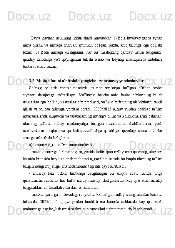   Qayta kuylash usulining ikkita sharti mavjuddir: 1) Bola kuylayotganda aynan
nima   qilishi   va   nimaga   erishishi   mumkin   bo'lgan,   puxta,   aniq   bilimga   ega   bo'lishi
lozim.   2)   Bola   nimaga   erishganini,   har   bir   mashqning   qanday   natija   berganini,
qanday   xatolarga   yo'l   qo'yilganini   bilishi   kerak   va   keyingi   mashqlarida   xatolami
bartaraf etishi lozim.
3.2. Musiqa fanini o’qitishda yangicha , zamonaviy yondashuvlar
So nggi   yillarda   mamlakatimizda   musiqa   san atiga   bo lgan   e tibor   davlat‟ ‟ ‟ ‟
siyosati   darajasiga   ko tarilgan.   Ma lumki   barcha   aniq   fanlar   o zlarining   bilish	
‟ ‟ ‟
usullariga ega bo lib, bu usullar o z predmeti, ya ni o z fanining ob ektlarini tahlil	
‟ ‟ ‟ ‟ ‟
qilish   va   xulosa   qilishga   yordam   beradi.   2022/2023   o„quv   yilidan   boshlab   ta lim	
‟
muassasalarida o„quvchi va talabalarning musiqiy bilim va ko„nikmalarini oshirish,
ularning   qalbida   milliy   madaniyatga   bo„lgan   muhabbatni   shakllantirish,   yosh
iste dodlarni   aniqlash   va   qo„llab-quvvatlashga   qaratilgan   quyidagi   chora-tadbirlar	
‟
amalga oshirilishi belgilandi: 
a) umumiy o„rta ta lim muassasalarida: 	
‟
  mazkur qarorga 1-ilovadagi ro„yxatda keltirilgan milliy musiqa cholg„ularidan
kamida bittasida kuy ijro etish mahorati o„rgatiladi hamda bu haqda ularning ta lim	
‟
to„g„risidagi hujjatiga (shahodatnoma) tegishli qayd kiritiladi; 
   musiqa   fani   uchun   haftasiga   belgilangan   bir   o„quv   soati   hamda   unga
qo„shimcha   ravishda   har   hafta   milliy   musiqa   cholg„ularida   kuy   ijro   etish   amaliy
to„garaklari va fakultativ darslari o„tkaziladi; 
  mazkur qarorga 1-ilovadagi ro„yxatda keltirilgan milliy cholg„ulardan kamida
bittasida,   2023/2024   o„quv   yilidan   boshlab   esa   kamida   uchtasida   kuy   ijro   etish
mahoratiga ega bo„lish musiqa fani o„qituvchilari uchun majburiy hisoblanadi;  