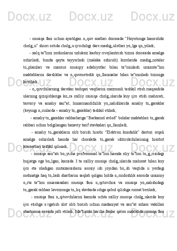    musiqa   fani   uchun   ajratilgan   o„quv   soatlari   doirasida   “Hayotimga   hamrohdir
cholg„u” shiori ostida cholg„u ijrochiligi dars mashg„ulotlari yo„lga qo„yiladi; 
   xalq ta limi xodimlarini uzluksiz kasbiy rivojlantirish tizimi doirasida amalga‟
oshiriladi,   bunda   qayta   tayyorlash   (malaka   oshirish)   kurslarida   mashg„notalar
to„plamlari   va   maxsus   musiqiy   adabiyotlar   bilan   ta minlash   umumta lim	
‟ ‟
maktablarini   darsliklar   va   o„quvmetodik   qo„llanmalar   bilan   ta minlash   tizimiga	
‟
kiritiladi; 
   o„quvchilarning darsdan tashqari vaqtlarini mazmunli tashkil etish maqsadida
ularning   qiziqishlariga   ko„ra   milliy   musiqa   cholg„ularida   kuy   ijro   etish   mahorati,
tasviriy   va   amaliy   san at,   hunarmandchilik   yo„nalishlarida   amaliy   to„garaklar	
‟
(keyingi o„rinlarda – amaliy to„garaklar) tashkil etiladi;
    amaliy to„garaklar rahbarlariga “Barkamol avlod” bolalar maktablari to„garak
rahbari uchun belgilangan bazaviy tarif stavkalari qo„llaniladi;
     amaliy   to„garaklarni   olib   borish   hisobi   “Elektron   kundalik”   dasturi   orqali
amalga   oshiriladi   hamda   har   chorakda   to„garak   ishtirokchilarining   hisobot
konsertlari tashkil qilinadi;
     musiqa san ati  bo„yicha  professional  ta lim  hamda oliy ta lim  to„g„risidagi	
‟ ‟ ‟
hujjatga   ega   bo„lgan,   kamida   3   ta   milliy   musiqa   cholg„ularida   mahorat   bilan   kuy
ijro   eta   oladigan   mutaxassislarni   asosiy   ish   joyidan   bo„sh   vaqtida   u   yerdagi
mehnatga haq to„lash shartlarini saqlab qolgan holda o„rindoshlik asosida umumiy
o„rta   ta lim   muassasalari   musiqa   fani   o„qituvchisi   va   musiqa   yo„nalishidagi	
‟
to„garak rahbari lavozimiga to„liq stavkada ishga qabul qilishga ruxsat beriladi;
     musiqa   fani   o„qituvchilarini   kamida   uchta   milliy   musiqa   cholg„ularida   kuy
ijro   etishga   o`rgatish   ulot   olib   borish   uchun   madaniyat   va   san at   sohasi   vakillari	
‟
shartnoma asosida jalb etiladi; Ma lumki barcha fanlar qatori maktabda musiqa fani	
‟ 