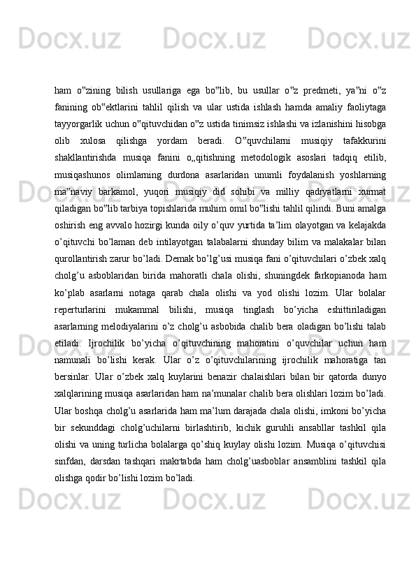 ham   o zining   bilish   usullariga   ega   bo lib,   bu   usullar   o z   predmeti,   ya ni   o z‟ ‟ ‟ ‟ ‟
fanining   ob ektlarini   tahlil   qilish   va   ular   ustida   ishlash   hamda   amaliy   faoliytaga	
‟
tayyorgarlik uchun o qituvchidan o z ustida tinimsiz ishlashi va izlanishini hisobga	
‟ ‟
olib   xulosa   qilishga   yordam   beradi.   O quvchilarni   musiqiy   tafakkurini	
‟
shakllantirishda   musiqa   fanini   o„qitishning   metodologik   asoslari   tadqiq   etilib,
musiqashunos   olimlarning   durdona   asarlaridan   unumli   foydalanish   yoshlarning
ma naviy   barkamol,   yuqori   musiqiy   did   sohibi   va   milliy   qadryatlarni   xurmat	
‟
qiladigan bo lib tarbiya topishlarida muhim omil bo lishi tahlil qilindi. Buni amalga	
‟ ‟
oshirish eng avvalo hozirgi kunda oily o’quv yurtida ta’lim olayotgan va kelajakda
o’qituvchi   bo’laman   deb   intilayotgan   talabalarni   shunday   bilim   va   malakalar   bilan
qurollantirish zarur bo’ladi. Demak bo’lg’usi musiqa fani o’qituvchilari o’zbek xalq
cholg’u   asboblaridan   birida   mahoratli   chala   olishi,   shuningdek   farkopianoda   ham
ko’plab   asarlarni   notaga   qarab   chala   olishi   va   yod   olishi   lozim.   Ular   bolalar
reperturlarini   mukammal   bilishi,   musiqa   tinglash   bo’yicha   eshittiriladigan
asarlarning melodiyalarini  o’z cholg’u asbobida  chalib bera  oladigan bo’lishi  talab
etiladi.   Ijrochilik   bo’yicha   o’qituvchining   mahoratini   o’quvchilar   uchun   ham
namunali   bo’lishi   kerak.   Ular   o’z   o’qituvchilarining   ijrochilik   mahoratiga   tan
bersinlar.   Ular   o’zbek   xalq   kuylarini   benazir   chalaishlari   bilan   bir   qatorda   dunyo
xalqlarining musiqa asarlaridan ham na’munalar chalib bera olishlari lozim bo’ladi.
Ular boshqa cholg’u asarlarida ham ma’lum darajada chala olishi, imkoni bo’yicha
bir   sekunddagi   cholg’uchilarni   birlashtirib,   kichik   guruhli   ansabllar   tashkil   qila
olishi  va uning turlicha bolalarga qo’shiq kuylay olishi  lozim. Musiqa  o’qituvchisi
sinfdan,   darsdan   tashqari   makrtabda   ham   cholg’uasboblar   ansamblini   tashkil   qila
olishga qodir bo’lishi lozim bo’ladi. 