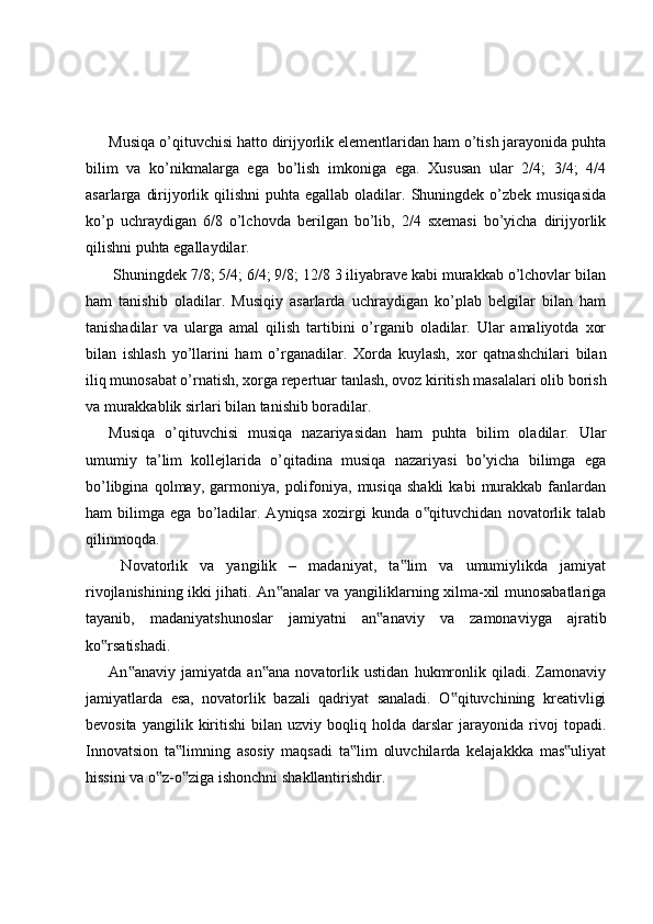 Musiqa o’qituvchisi hatto dirijyorlik elementlaridan ham o’tish jarayonida puhta
bilim   va   ko’nikmalarga   ega   bo’lish   imkoniga   ega.   Xususan   ular   2/4;   3/4;   4/4
asarlarga  dirijyorlik  qilishni  puhta  egallab  oladilar. Shuningdek o’zbek  musiqasida
ko’p   uchraydigan   6/8   o’lchovda   berilgan   bo’lib,   2/4   sxemasi   bo’yicha   dirijyorlik
qilishni puhta egallaydilar.
 Shuningdek 7/8; 5/4; 6/4; 9/8; 12/8 3 iliyabrave kabi murakkab o’lchovlar bilan
ham   tanishib   oladilar.   Musiqiy   asarlarda   uchraydigan   ko’plab   belgilar   bilan   ham
tanishadilar   va   ularga   amal   qilish   tartibini   o’rganib   oladilar.   Ular   amaliyotda   xor
bilan   ishlash   yo’llarini   ham   o’rganadilar.   Xorda   kuylash,   xor   qatnashchilari   bilan
iliq munosabat o’rnatish, xorga repertuar tanlash, ovoz kiritish masalalari olib borish
va murakkablik sirlari bilan tanishib boradilar. 
Musiqa   o’qituvchisi   musiqa   nazariyasidan   ham   puhta   bilim   oladilar.   Ular
umumiy   ta’lim   kollejlarida   o’qitadina   musiqa   nazariyasi   bo’yicha   bilimga   ega
bo’libgina   qolmay,  garmoniya,   polifoniya,   musiqa   shakli   kabi   murakkab  fanlardan
ham   bilimga   ega   bo’ladilar.   Ayniqsa   xozirgi   kunda   o qituvchidan   novatorlik   talab‟
qilinmoqda.
  Novatorlik   va   yangilik   –   madaniyat,   ta lim   va   umumiylikda   jamiyat	
‟
rivojlanishining ikki jihati. An analar va yangiliklarning xilma-xil munosabatlariga	
‟
tayanib,   madaniyatshunoslar   jamiyatni   an anaviy   va   zamonaviyga   ajratib	
‟
ko rsatishadi. 	
‟
An anaviy   jamiyatda   an ana   novatorlik   ustidan   hukmronlik   qiladi.   Zamonaviy	
‟ ‟
jamiyatlarda   esa,   novatorlik   bazali   qadriyat   sanaladi.   O qituvchining   kreativligi	
‟
bevosita   yangilik  kiritishi   bilan   uzviy   boqliq   holda   darslar   jarayonida  rivoj   topadi.
Innovatsion   ta limning   asosiy   maqsadi   ta lim   oluvchilarda   kelajakkka   mas uliyat	
‟ ‟ ‟
hissini va o z-o ziga ishonchni shakllantirishdir. 	
‟ ‟ 