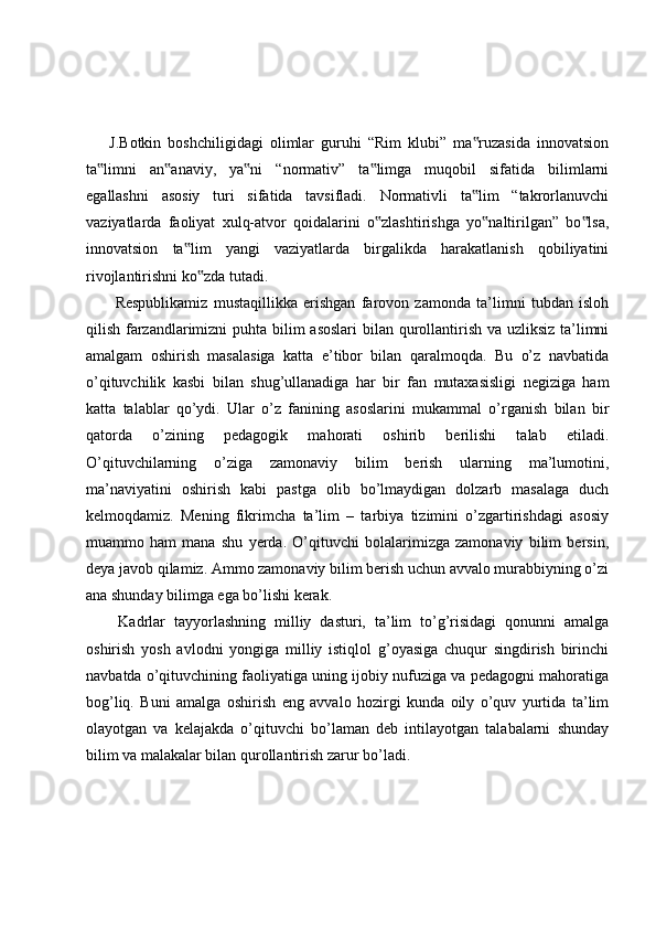 J.Botkin   boshchiligidagi   olimlar   guruhi   “Rim   klubi”   ma ruzasida   innovatsion‟
ta limni   an anaviy,   ya ni   “normativ”   ta limga   muqobil   sifatida   bilimlarni	
‟ ‟ ‟ ‟
egallashni   asosiy   turi   sifatida   tavsifladi.   Normativli   ta lim   “takrorlanuvchi	
‟
vaziyatlarda   faoliyat   xulq-atvor   qoidalarini   o zlashtirishga   yo naltirilgan”   bo lsa,	
‟ ‟ ‟
innovatsion   ta lim   yangi   vaziyatlarda   birgalikda   harakatlanish   qobiliyatini	
‟
rivojlantirishni ko zda tutadi.	
‟
  Respublikamiz   mustaqillikka   erishgan   farovon   zamonda   ta’limni   tubdan   isloh
qilish farzandlarimizni  puhta bilim asoslari  bilan qurollantirish va uzliksiz ta’limni
amalgam   oshirish   masalasiga   katta   e’tibor   bilan   qaralmoqda.   Bu   o’z   navbatida
o’qituvchilik   kasbi   bilan   shug’ullanadiga   har   bir   fan   mutaxasisligi   negiziga   ham
katta   talablar   qo’ydi.   Ular   o’z   fanining   asoslarini   mukammal   o’rganish   bilan   bir
qatorda   o’zining   pedagogik   mahorati   oshirib   berilishi   talab   etiladi.
O’qituvchilarning   o’ziga   zamonaviy   bilim   berish   ularning   ma’lumotini,
ma’naviyatini   oshirish   kabi   pastga   olib   bo’lmaydigan   dolzarb   masalaga   duch
kelmoqdamiz.   Mening   fikrimcha   ta’lim   –   tarbiya   tizimini   o’zgartirishdagi   asosiy
muammo   ham   mana   shu   yerda.   O’qituvchi   bolalarimizga   zamonaviy   bilim   bersin,
deya javob qilamiz. Ammo zamonaviy bilim berish uchun avvalo murabbiyning o’zi
ana shunday bilimga ega bo’lishi kerak.
  Kadrlar   tayyorlashning   milliy   dasturi,   ta’lim   to’g’risidagi   qonunni   amalga
oshirish   yosh   avlodni   yongiga   milliy   istiqlol   g’oyasiga   chuqur   singdirish   birinchi
navbatda o’qituvchining faoliyatiga uning ijobiy nufuziga va pedagogni mahoratiga
bog’liq.   Buni   amalga   oshirish   eng   avvalo   hozirgi   kunda   oily   o’quv   yurtida   ta’lim
olayotgan   va   kelajakda   o’qituvchi   bo’laman   deb   intilayotgan   talabalarni   shunday
bilim va malakalar bilan qurollantirish zarur bo’ladi. 