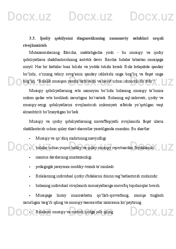 3.3.   Ijodiy   qobilyatni   diagnostikaning   zamonaviy   uslublari   orqali
rivojlantirish
Mutaxassislarning   fikricha,   maktabgacha   yosh   -   bu   musiqiy   va   ijodiy
qobiliyatlarni   shakllantirishning   sintetik   davri.   Barcha   bolalar   tabiatan   musiqaga
moyil.   Har   bir   kattalar   buni   bilishi   va   yodda   tutishi   kerak.   Bola   kelajakda   qanday
bo lishi,   o zining   tabiiy   sovg asini   qanday   ishlatishi   unga   bog liq   va   faqat   ungaʻ ʻ ʻ ʻ
bog liq. "Bolalik musiqasi yaxshi tarbiyachi va hayot uchun ishonchli do stdir."
ʻ ʻ
Musiqiy   qobiliyatlarning   erta   namoyon   bo lishi   bolaning   musiqiy   ta’limini	
ʻ
imkon   qadar   erta   boshlash   zarurligini   ko rsatadi.   Bolaning   aql-zakovati,   ijodiy   va	
ʻ
musiqiy-sezgi   qobiliyatlarini   rivojlantirish   imkoniyati   sifatida   yo qotilgan   vaqt	
ʻ
almashtirib bo lmaydigan bo ladi.	
ʻ ʻ
Musiqiy   va   ijodiy   qobiliyatlarning   muvaffaqiyatli   rivojlanishi   faqat   ularni
shakllantirish uchun qulay shart-sharoitlar yaratilganda mumkin.  Bu shartlar:
 Musiqiy va qo shiq muhitining mavjudligi	
ʻ
 bolalar uchun yuqori badiiy va qulay musiqiy repertuardan foydalanish.
 maxsus darslarning muntazamligi.
 pedagogik jarayonni moddiy-texnik ta’minlash
 Bolalarning individual ijodiy ifodalarini doimo rag batlantirish muhimdir.	
ʻ
 bolaning individual rivojlanish xususiyatlariga muvofiq topshiriqlar berish.
 Musiqaga   hissiy   munosabatni   qo llab-quvvatlang,   musiqa   tinglash	
ʻ
zarurligini targ ib qiling va musiqiy taassurotlar zaxirasini ko paytiring.	
ʻ ʻ
 Bolalarni musiqiy va motorli ijodga jalb qiling. 