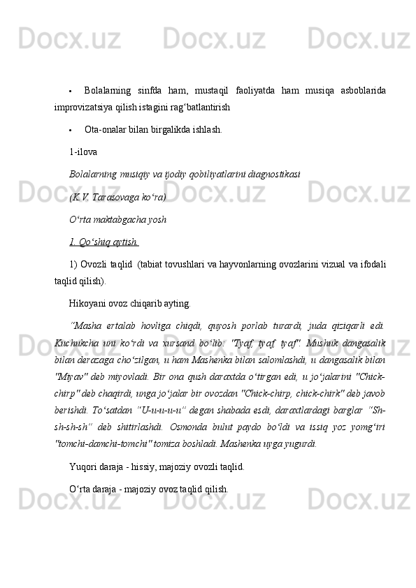  Bolalarning   sinfda   ham,   mustaqil   faoliyatda   ham   musiqa   asboblarida
improvizatsiya qilish istagini rag batlantirishʻ
 Ota-onalar bilan birgalikda ishlash.
1-ilova
Bolalarning   musiqiy va ijodiy qobiliyatlarini diagnostikasi  
(K.V. Tarasovaga ko ra)	
ʻ
O rta maktabgacha yosh	
ʻ
1. Qo shiq aytish.	
ʻ
1) Ovozli taqlid     (tabiat tovushlari va hayvonlarning ovozlarini vizual va ifodali
taqlid qilish).
Hikoyani ovoz chiqarib ayting.
“Masha   ertalab   hovliga   chiqdi,   quyosh   porlab   turardi,   juda   qiziqarli   edi.
Kuchukcha   uni   ko rdi   va   xursand   bo lib:   "Tyaf,   tyaf,   tyaf".   Mushuk   dangasalik	
ʻ ʻ
bilan derazaga cho zilgan, u ham Mashenka bilan salomlashdi, u dangasalik bilan
ʻ
"Miyav"   deb   miyovladi.   Bir   ona   qush   daraxtda   o tirgan   edi,   u   jo jalarini   "Chick-	
ʻ ʻ
chirp" deb chaqirdi, unga jo jalar bir ovozdan "Chick-chirp, chick-chirk" deb javob	
ʻ
berishdi.   To satdan   “U-u-u-u-u”  degan   shabada   esdi,   daraxtlardagi   barglar   “Sh-	
ʻ
sh-sh-sh”   deb   shitirlashdi.   Osmonda   bulut   paydo   bo ldi   va   issiq   yoz   yomg iri	
ʻ ʻ
"tomchi-damchi-tomchi" tomiza boshladi. Mashenka uyga yugurdi.
Yuqori daraja - hissiy, majoziy ovozli taqlid.
O rta daraja - majoziy ovoz taqlid qilish.	
ʻ 