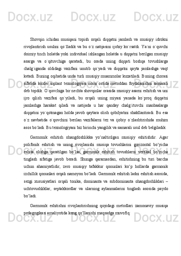 Shovqin   ichidan   musiqani   topish   orqali   diqqatni   jamlash   va   musiqiy   idrokni
rivojlantirish  usulini  qo`lladik va  bu  o`z  natijasini   ijobiy  ko`rsatdi.  Ya`ni  o`quvchi
doimiy tinch holatda yoki individual ishlangan holatda u diqqatni berilgan musiqiy
asarga   va   o`qituvchiga   qaratadi,   bu   orada   uning   diqqati   boshqa   tovushlarga
chalg`iganda   oldidagi   vazifani   unutib   qo`yadi   va   diqqatni   qayta   jamlashga   vaqt
ketadi. Buning oqibatida unda turli musiqiy muammolar kuzatiladi. Buning chorasi
sifatida   koxler   inplant   texnologiyasi   nomi   ostida   metoddan   foydalanishni   samarali
deb topdik. O`quvchiga bir nechta shovqinlar orasida musiqiy asarni eshitish va uni
ijro   qilish   vazifasi   qo`yiladi,   bu   orqali   uning   miyasi   yanada   ko`proq   diqqatni
jamlashga   harakat   qiladi   va   natijada   u   har   qanday   chalg`ituvchi   manbaalarga
diqqatini   yo`qotmagan   holda   javob   qaytara   olish   qobilyatini   shakllantiradi.   Bu   esa
o`z   navbatida   o`quvchini   berilan   vazifalarni   tez   va   ijobiy   o`zlashtirishida   muhim
asos bo`ladi. Bu texnologiyani biz birinchi yangilik va samarali usul deb belgiladik.
Garmonik   eshitish   ohangdoshlikka   yo‘naltirilgan   musiqiy   eshitishdir.   Agar
polifonik   eshitish   va   uning   rivojlanishi   musiqa   tovushlarini   gorizontal   bo‘yicha
eshita   olishga   qaratilgan   bo‘lsa,   garmonik   eshitish   tovushlarni   vertikal   bo‘yicha
tinglash   sifatiga   javob   beradi.   Shunga   qaramasdan,   eshitishning   bu   turi   barcha
uchun   ahamiyatlidir,   zero   musiqiy   tafakkur   qonunlari   ko‘p   hollarda   garmonik
izchillik qonunlari orqali namoyon bo‘ladi. Garmonik eshitish ladni eshitish asosida,
sezgi   xususiyatlari   orqali   tonika,   dominanta   va   subdominanta   ohangdoshliklari   –
uchtovushliklar,   septakkordlar   va   ularning   aylanmalarini   tinglash   asosida   paydo
bo‘ladi. 
Garmonik   eshitishni   rivojlantirishning   quyidagi   metodlari   zamonaviy   musiqa
pedagogikasi amaliyotida keng qo‘llanishi maqsadga muvofiq: 