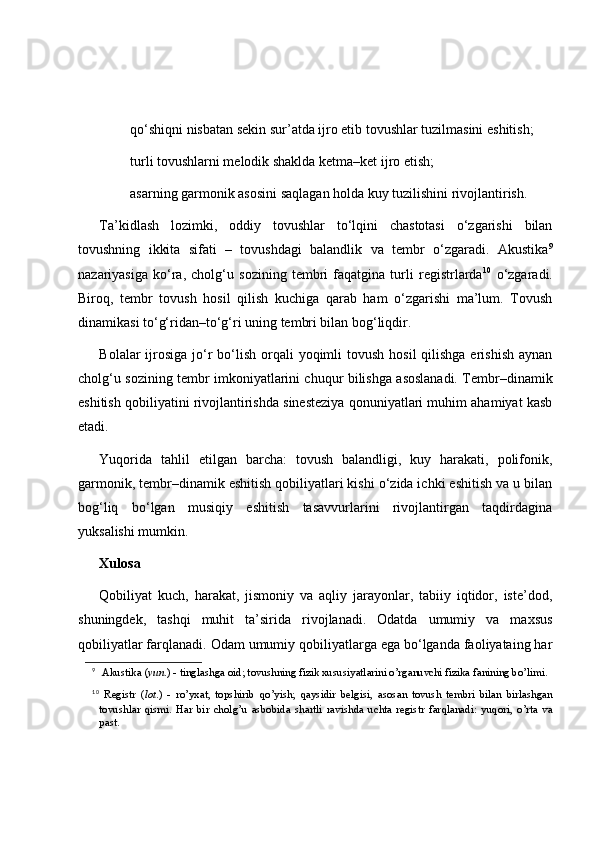  qo‘shiqni nisbatan sekin sur’atda ijro etib tovushlar tuzilmasini eshitish;
 turli tovushlarni melodik shaklda ketma–ket ijro etish;
 asarning garmonik asosini saqlagan holda kuy tuzilishini rivojlantirish.
Ta’kidlash   lozimki,   oddiy   tovushlar   to‘lqini   chastotasi   o‘zgarishi   bilan
tovushning   ikkita   sifati   –   tovushdagi   balandlik   va   tembr   o‘zgaradi.   Akustika 9
nazariyasiga   ko‘ra,   cholg‘u   sozining   tembri   faqatgina   turli   registrlarda 10
  o‘zgaradi.
Biroq,   tembr   tovush   hosil   qilish   kuchiga   qarab   ham   o‘zgarishi   ma’lum.   Tovush
dinamikasi to‘g‘ridan–to‘g‘ri uning tembri bilan bog‘liqdir. 
Bolalar  ijrosiga  jo‘r  bo‘lish  orqali  yoqimli  tovush  hosil  qilishga erishish  aynan
cholg‘u sozining tembr imkoniyatlarini chuqur bilishga asoslanadi. Tembr–dinamik
eshitish qobiliyatini rivojlantirishda sinesteziya qonuniyatlari muhim ahamiyat kasb
etadi. 
Yuqorida   tahlil   etilgan   barcha:   tovush   balandligi,   kuy   harakati,   polifonik,
garmonik, tembr–dinamik eshitish qobiliyatlari kishi o‘zida ichki eshitish va u bilan
bog‘liq   bo‘lgan   musiqiy   eshitish   tasavvurlarini   rivojlantirgan   taqdirdagina
yuksalishi mumkin. 
Xulosa
Qobiliyat   kuch,   harakat,   jismoniy   va   aqliy   jarayonlar,   tabiiy   iqtidor,   iste’dod,
shuningdek,   tashqi   muhit   ta’sirida   rivojlanadi.   Odatda   umumiy   va   maxsus
qobiliyatlar farqlanadi. Odam umumiy qobiliyatlarga ega bo‘lganda faoliyataing har
9
 Akustika   ( yun .) - tinglashga oid; tovushning fizik xususiyatlarini o’rganuvchi fizika fanining bo’limi.
10
  Registr   ( lot .)   -   ro’yxat,   topshirib   q o’yish;   q aysidir   belgisi,   asosan   tovush   tembri   bilan   birlashgan
tovushlar   q ismi.   H ar   bir   chol g’ u   asbobida   shartli   ravishda   uchta   registr   far q lanadi:   yu q ori,   o’rta   va
past. 