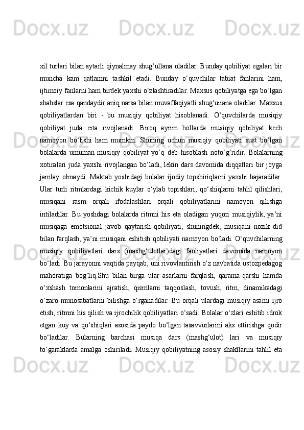 xil turlari bilan aytarli qiynalmay shug‘ullana oladilar. Bunday qobiliyat egalari bir
muncha   kam   qatlamni   tashkil   etadi.   Bunday   o‘quvchilar   tabiat   fanlarini   ham,
ijtimoiy fanlarni ham birdek yaxshi o‘zlashtiradilar. Maxsus qobiliyatga ega bo‘lgan
shahslar esa qandaydir aniq narsa bilan muvaffaqiyatli shug‘uiiana oladilar. Maxsus
qobiliyatlardan   biri   -   bu   musiqiy   qobiliyat   hisoblanadi.   O‘quvchilarda   musiqiy
qobiliyat   juda   erta   rivojlanadi.   Biroq   ayrim   hollarda   musiqiy   qobiliyat   kech
namoyon   bo‘lishi   ham   mumkin.   Shuning   uchun   musiqiy   qobiliyati   sust   bo‘lgan
bolalarda   umuman   musiqiy   qobiliyat   yo‘q   deb   hisoblash   noto‘g‘ridir.   Bolalarning
xotiralari  juda yaxshi  rivojlangan bo‘ladi, lekin dars davomida diqqatlari  bir  joyga
jamlay   olmaydi.   Maktab   yoshidagi   bolalar   ijodiy   topshiriqlarni   yaxshi   bajaradilar.
Ular   turli   ritmlardagi   kichik   kuylar   o‘ylab   topishlari,   qo‘shiqlarni   tahlil   qilishlari,
musiqani   rasm   orqali   ifodalashlari   orqali   qobiliyatlarini   namoyon   qilishga
intiladilar.   Bu   yoshdagi   bolalarda   ritmni   his   eta   oladigan   yuqori   musiqiylik,   ya’ni
musiqaga   emotsional   javob   qaytarish   qobiliyati,   shuningdek,   musiqani   nozik   did
bilan farqlash, ya’ni musiqani eshitish qobiliyati namoyon bo‘ladi. O‘quvchilarning
musiqiy   qobiliyatlari   dars   (mashg‘ulotlar)dagi   faoliyatlari   davomida   namoyon
bo‘ladi. Bu jarayonni vaqtida payqab, uni rivovlantirish o‘z navbatida ustozpedagog
mahoratiga   bog‘liq.Shu   bilan   birga   ular   asarlarni   farqlash,   qarama-qarshi   hamda
o‘xshash   tomonlarini   ajratish,   qismlarni   taqqoslash,   tovush,   ritm,   dinamikadagi
o‘zaro munosabatlarni  bilishga o‘rganadilar. Bu orqali ulardagi musiqiy asarni  ijro
etish, ritmni his qilish va ijrochilik qobiliyatlari o‘sadi. Bolalar o‘zlari eshitib idrok
etgan   kuy   va   qo‘shiqlari   asosida   paydo   bo‘lgan   tasavvurlarini   aks   ettirishga   qodir
bo‘ladilar.   Bularning   barchasi   musiqa   dars   (mashg‘ulot)   lari   va   musiqiy
to‘garaklarda   amalga   oshiriladi.   Musiqiy   qobiliyatning   asosiy   shakllarini   tahlil   eta 