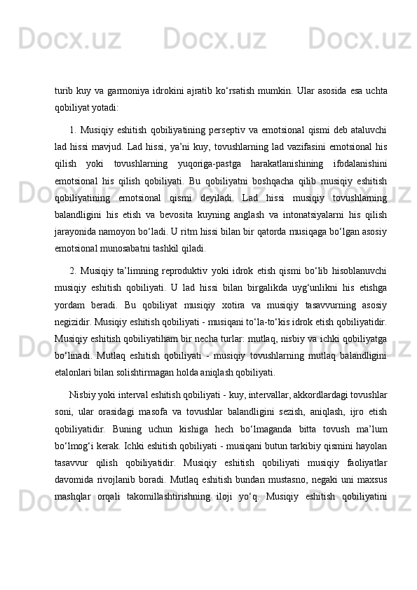 turib  kuy va  garmoniya  idrokini   ajratib ko‘rsatish   mumkin.   Ular  asosida   esa  uchta
qobiliyat yotadi: 
1.   Musiqiy   eshitish   qobiliyatining   perseptiv   va   emotsional   qismi   deb   ataluvchi
lad   hissi   mavjud.   Lad   hissi,   ya’ni   kuy,   tovushlarning   lad   vazifasini   emotsional   his
qilish   yoki   tovushlarning   yuqoriga-pastga   harakatlanishining   ifodalanishini
emotsional   his   qilish   qobiliyati.   Bu   qobiliyatni   boshqacha   qilib   musiqiy   eshitish
qobiliyatining   emotsional   qismi   deyiladi.   Lad   hissi   musiqiy   tovushlarning
balandligini   his   etish   va   bevosita   kuyning   anglash   va   intonatsiyalarni   his   qilish
jarayonida namoyon bo‘ladi. U ritm hissi bilan bir qatorda musiqaga bo‘lgan asosiy
emotsional munosabatni tashkil qiladi. 
2.   Musiqiy   ta’limning   reproduktiv   yoki   idrok   etish   qismi   bo‘lib   hisoblanuvchi
musiqiy   eshitish   qobiliyati.   U   lad   hissi   bilan   birgalikda   uyg‘unlikni   his   etishga
yordam   beradi.   Bu   qobiliyat   musiqiy   xotira   va   musiqiy   tasavvurning   asosiy
negizidir. Musiqiy eshitish qobiliyati - musiqani to‘la-to‘kis idrok etish qobiliyatidir.
Musiqiy eshitish qobiliyatiham bir necha turlar: mutlaq, nisbiy va ichki qobiliyatga
bo‘linadi.   Mutlaq   eshitish   qobiliyati   -   musiqiy   tovushlarning   mutlaq   balandligini
etalonlari bilan solishtirmagan holda aniqlash qobiliyati.
Nisbiy yoki interval eshitish qobiliyati - kuy, intervallar, akkordlardagi tovushlar
soni,   ular   orasidagi   masofa   va   tovushlar   balandligini   sezish,   aniqlash,   ijro   etish
qobiliyatidir.   Buning   uchun   kishiga   hech   bo‘lmaganda   bitta   tovush   ma’lum
bo‘lmog‘i kerak. Ichki eshitish qobiliyati - musiqani butun tarkibiy qismini hayolan
tasavvur   qilish   qobiliyatidir.   Musiqiy   eshitish   qobiliyati   musiqiy   faoliyatlar
davomida   rivojlanib   boradi.   Mutlaq   eshitish   bundan   mustasno,   negaki   uni   maxsus
mashqlar   orqali   takomillashtirishning   iloji   yo‘q.   Musiqiy   eshitish   qobiliyatini 