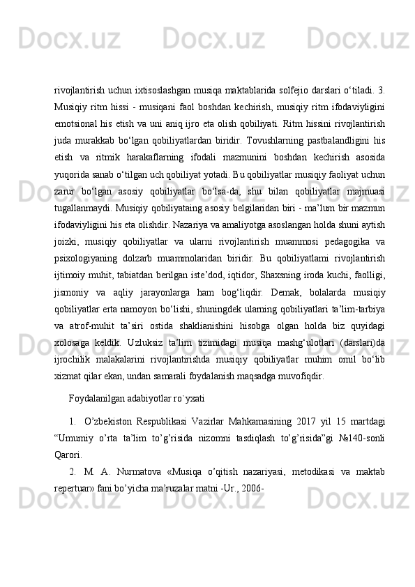 rivojlantirish uchun ixtisoslashgan musiqa maktablarida solfejio darslari o‘tiladi. 3.
Musiqiy   ritm   hissi   -   musiqani   faol   boshdan   kechirish,   musiqiy   ritm   ifodaviyligini
emotsional  his etish va uni  aniq ijro eta olish qobiliyati. Ritm  hissini  rivojlantirish
juda   murakkab   bo‘lgan   qobiliyatlardan   biridir.   Tovushlarning   pastbalandligini   his
etish   va   ritmik   harakaflarning   ifodali   mazmunini   boshdan   kechirish   asosida
yuqorida sanab o‘tilgan uch qobiliyat yotadi. Bu qobiliyatlar musiqiy faoliyat uchun
zarur   bo‘lgan   asosiy   qobiliyatlar   bo‘lsa-da,   shu   bilan   qobiliyatlar   majmuasi
tugallanmaydi. Musiqiy qobiliyataing asosiy belgilaridan biri - ma’lum bir mazmun
ifodaviyligini his eta olishdir. Nazariya va amaliyotga asoslangan holda shuni aytish
joizki,   musiqiy   qobiliyatlar   va   ularni   rivojlantirish   muammosi   pedagogika   va
psixologiyaning   dolzarb   muammolaridan   biridir.   Bu   qobiliyatlami   rivojlantirish
ijtimoiy muhit, tabiatdan berilgan iste’dod, iqtidor, Shaxsning iroda kuchi, faolligi,
jismoniy   va   aqliy   jarayonlarga   ham   bog‘liqdir.   Demak,   bolalarda   musiqiy
qobiliyatlar  erta namoyon bo‘lishi, shuningdek  ularning qobiliyatlari  ta’lim-tarbiya
va   atrof-muhit   ta’siri   ostida   shaklianishini   hisobga   olgan   holda   biz   quyidagi
xolosaga   keldik.   Uzluksiz   ta’lim   tizimidagi   musiqa   mashg‘ulotlari   (darslari)da
ijrochilik   malakalarini   rivojlantirishda   musiqiy   qobiliyatlar   muhim   omil   bo‘lib
xizmat qilar ekan, undan samarali foydalanish maqsadga muvofiqdir.
Foydalanilgan adabiyotlar ro`yxati
1. O’zbekiston   Respublikasi   Vazirlar   Mahkamasining   2017   yil   15   martdagi
“Umumiy   o’rta   ta’lim   to’g’risida   nizomni   tasdiqlash   to’g’risida”gi   №140-sonli
Qarori.
2. M.   A.   Nurmatova   «Musiqa   o’qitish   nazariyasi,   metodikasi   va   maktab
repertuar» fani bo’yicha ma’ruzalar matni -Ur., 2006- 