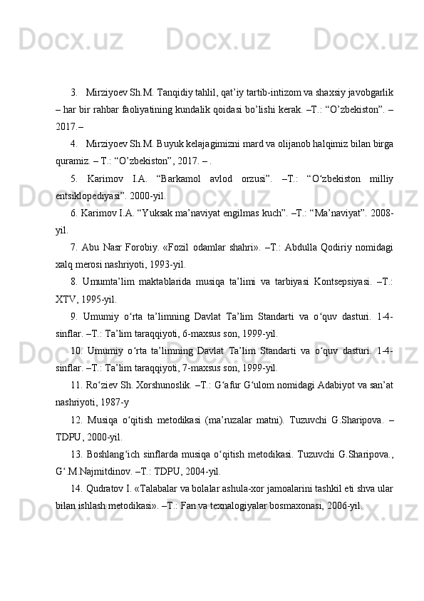 3. Mirziyoev Sh.M. Tanqidiy tahlil, qat’iy tartib-intizom va shaxsiy javobgarlik
– har bir rahbar faoliyatining kundalik qoidasi bo’lishi kerak. –T.: “O’zbekiston”. –
2017.–
4. Mirziyoev Sh.M. Buyuk kelajagimizni mard va olijanob halqimiz bilan birga
quramiz. – T.: “O’zbekiston”, 2017. – .
5.   Karimov   I.A.   “Barkamol   avlod   orzusi”.   –T.:   “O zbekiston   milliyʻ
entsiklopediyasi”. 2000-yil.
6. Karimov I.A. “Yuksak ma’naviyat engilmas kuch”. –T.: “Ma’naviyat”. 2008-
yil.
7.   Abu   Nasr   Forobiy.   «Fozil   odamlar   shahri».   –T.:   Abdulla   Qodiriy   nomidagi
xalq merosi nashriyoti, 1993-yil.
8.   Umumta’lim   maktablarida   musiqa   ta’limi   va   tarbiyasi   Kontsepsiyasi.   –T.:
XTV, 1995-yil.
9.   Umumiy   o rta   ta’limning   Davlat   Ta’lim   Standarti   va   o quv   dasturi.   1-4-	
ʻ ʻ
sinflar. –T.: Ta’lim taraqqiyoti, 6-maxsus son, 1999-yil.
10.   Umumiy   o rta   ta’limning   Davlat   Ta’lim   Standarti   va   o quv   dasturi.   1-4-
ʻ ʻ
sinflar. –T.: Ta’lim taraqqiyoti, 7-maxsus son, 1999-yil.
11. Ro ziev Sh. Xorshunoslik. –T.: G afur G ulom nomidagi Adabiyot va san’at	
ʻ ʻ ʻ
nashriyoti, 1987-y
12.   Musiqa   o qitish   metodikasi   (ma’ruzalar   matni).   Tuzuvchi   G.Sharipova.   –	
ʻ
TDPU, 2000-yil.
13. Boshlang ich sinflarda musiqa o qitish metodikasi. Tuzuvchi G.Sharipova.,
ʻ ʻ
G .M.Najmitdinov. –T.: TDPU, 2004-yil.	
ʻ
14. Qudratov I. «Talabalar va bolalar ashula-xor jamoalarini tashkil eti shva ular
bilan ishlash metodikasi». –T.: Fan va texnalogiyalar bosmaxonasi, 2006-yil. 