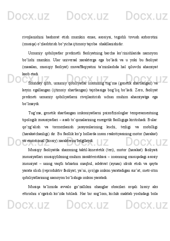 rivojlanishini   bashorat   etish   mumkin   emas,   asosiysi,   tegishli   tovush   axborotini
(musiqa) o‘zlashtirish bo‘yicha ijtimoiy tajriba    shakllanishidir.
Umumiy   qobiliyatlar   predmetli   faoliyatning   barcha   ko‘rinishlarida   namoyon
bo‘lishi   mumkin.   Ular   universal   xarakterga   ega   bo‘ladi   va   u   yoki   bu   faoliyat
(masalan,   musiqiy   faoliyat)   muvaffaqiyatini   ta’minlashda   hal   qiluvchi   ahamiyat
kasb etadi. 
Shunday   qilib,   umumiy   qobiliyatlar   insonning   tug‘ma   (genetik   shartlangan)   va
keyin   egallangan   (ijtimoiy   shartlangan)   tajribasiga   bog‘liq   bo‘ladi.   Zero,   faoliyat
predmeti   umumiy   qobiliyatlarni   rivojlantirish   uchun   muhim   ahamiyatga   ega
bo‘lmaydi. 
Tug‘ma,   genetik   shartlangan   imkoniyatlarni   psixofiziologlar   temperamentning
tipologik xususiyatlari – asab to‘qimalarining energetik faolligiga kiritishadi. Bular:
qo‘zg‘alish   va   tormozlanish   jarayonlarining   kuchi,   tezligi   va   mobilligi
(harakatchanligi) dir. Bu faollik ko‘p hollarda inson reakstiyasining motor (harakat)
va emostional (hissiy) xarakterini belgilaydi. 
Musiqiy   faoliyatda   shaxsning   taktil-kinestetik   (teri),   motor   (harakat)   faoliyati
xususiyatlari musiqiylikning muhim xarakteristikasi – insonning musiqadagi asosiy
xususiyat   –   uning   vaqtli   tabiatini   maqbul,   adekvat   (aynan)   idrok   etish   va   qayta
yarata olish (reproduktiv faoliyat, ya’ni, ijro)ga imkon yaratadigan sur’at, metr-ritm
qobiliyatlarining namoyon bo‘lishiga imkon yaratadi. 
Musiqa   ta’limida   avvalo   go‘zallikni   ohanglar   obrazlari   orqali   hissiy   aks
ettirishni   o‘rgatish   ko‘zda   tutiladi.   Har   bir   sog‘lom,   kichik   maktab   yoshidagi   bola 