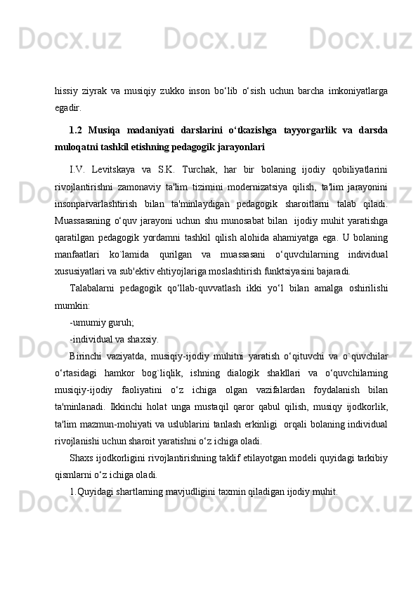 hissiy   ziyrak   va   musiqiy   zukko   inson   bo‘lib   o‘sish   uchun   barcha   imkoniyatlarga
egadir. 
1.2   Musiqa   madaniyati   darslarini   o‘tkazishga   tayyorgarlik   va   darsda
muloqatni tashkil etishning pedagogik jarayonlari
I.V.   Levitskaya   va   S.K.   Turchak,   har   bir   bolaning   ijodiy   qobiliyatlarini
rivojlantirishni   zamonaviy   ta'lim   tizimini   modernizatsiya   qilish,   ta'lim   jarayonini
insonparvarlashtirish   bilan   ta'minlaydigan   pedagogik   sharoitlarni   talab   qiladi.
Muassasaning   o‘quv   jarayoni   uchun   shu   munosabat   bilan     ijodiy   muhit   yaratishga
qaratilgan   pedagogik   yordamni   tashkil   qilish   alohida   ahamiyatga   ega.   U   bolaning
manfaatlari   ko`lamida   qurilgan   va   muassasani   o‘quvchilarning   individual
xususiyatlari va sub'ektiv ehtiyojlariga moslashtirish funktsiyasini bajaradi.
Talabalarni   pedagogik   qo‘llab-quvvatlash   ikki   yo‘l   bilan   amalga   oshirilishi
mumkin:
-umumiy guruh;
-individual va shaxsiy.
Birinchi   vaziyatda,   musiqiy-ijodiy   muhitni   yaratish   o‘qituvchi   va   o`quvchilar
o‘rtasidagi   hamkor   bog`liqlik,   ishning   dialogik   shakllari   va   o‘quvchilarning
musiqiy-ijodiy   faoliyatini   o‘z   ichiga   olgan   vazifalardan   foydalanish   bilan
ta'minlanadi.   Ikkinchi   holat   unga   mustaqil   qaror   qabul   qilish,   musiqy   ijodkorlik,
ta'lim mazmun-mohiyati va uslublarini tanlash erkinligi   orqali bolaning individual
rivojlanishi uchun sharoit yaratishni o‘z ichiga oladi.
Shaxs ijodkorligini rivojlantirishning taklif etilayotgan modeli quyidagi tarkibiy
qismlarni o‘z ichiga oladi.
1.Quyidagi shartlarning mavjudligini taxmin qiladigan ijodiy muhit. 