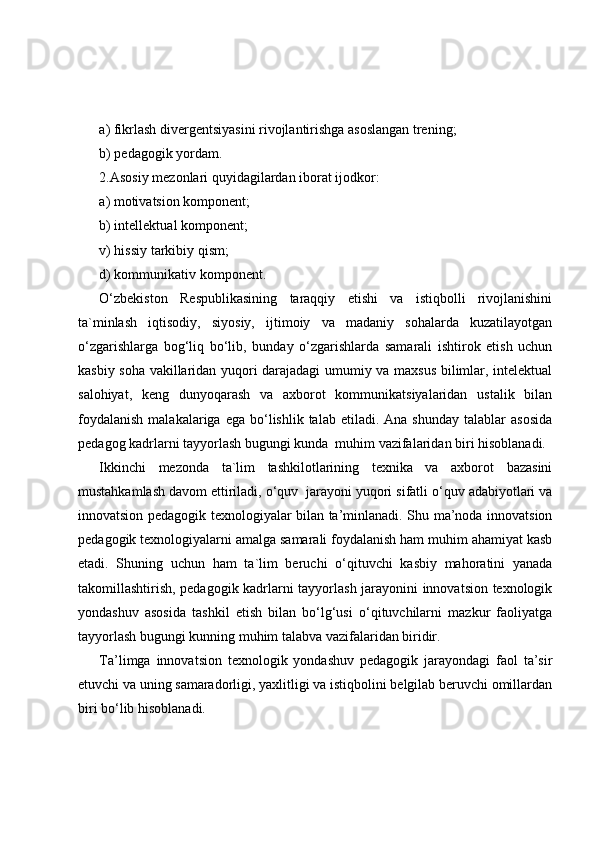 a) fikrlash divergentsiyasini rivojlantirishga asoslangan trening;
b) pedagogik yordam.
2.Asosiy mezonlari quyidagilardan iborat ijodkor:
a) motivatsion komponent;
b) intellektual komponent;
v) hissiy tarkibiy qism;
d) kommunikativ komponent.
O‘zbekiston   Respublikasining   taraqqiy   etishi   va   istiqbolli   rivojlanishini
ta`minlash   iqtisodiy,   siyosiy,   ijtimoiy   va   madaniy   sohalarda   kuzatilayotgan
o‘zgarishlarga   bog‘liq   bo‘lib,   bunday   o‘zgarishlarda   samarali   ishtirok   etish   uchun
kasbiy soha vakillaridan yuqori darajadagi umumiy va maxsus bilimlar, intelektual
salohiyat,   keng   dunyoqarash   va   axborot   kommunikatsiyalaridan   ustalik   bilan
foydalanish  malakalariga  ega  bo‘lishlik  talab  etiladi.  Ana   shunday  talablar  asosida
pedagog kadrlarni tayyorlash bugungi kunda  muhim vazifalaridan biri hisoblanadi.
Ikkinchi   mezonda   ta`lim   tashkilotlarining   texnika   va   axborot   bazasini
mustahkamlash davom ettiriladi, o‘quv  jarayoni yuqori sifatli o‘quv adabiyotlari va
innovatsion pedagogik texnologiyalar bilan ta’minlanadi. Shu ma’noda innovatsion
pedagogik texnologiyalarni amalga samarali foydalanish ham muhim ahamiyat kasb
etadi.   Shuning   uchun   ham   ta`lim   beruchi   o‘qituvchi   kasbiy   mahoratini   yanada
takomillashtirish, pedagogik kadrlarni tayyorlash jarayonini innovatsion texnologik
yondashuv   asosida   tashkil   etish   bilan   bo‘lg‘usi   o‘qituvchilarni   mazkur   faoliyatga
tayyorlash bugungi kunning muhim talabva vazifalaridan biridir.
Ta’limga   innovatsion   texnologik   yondashuv   pedagogik   jarayondagi   faol   ta’sir
etuvchi va uning samaradorligi, yaxlitligi va istiqbolini belgilab beruvchi omillardan
biri bo‘lib hisoblanadi. 
