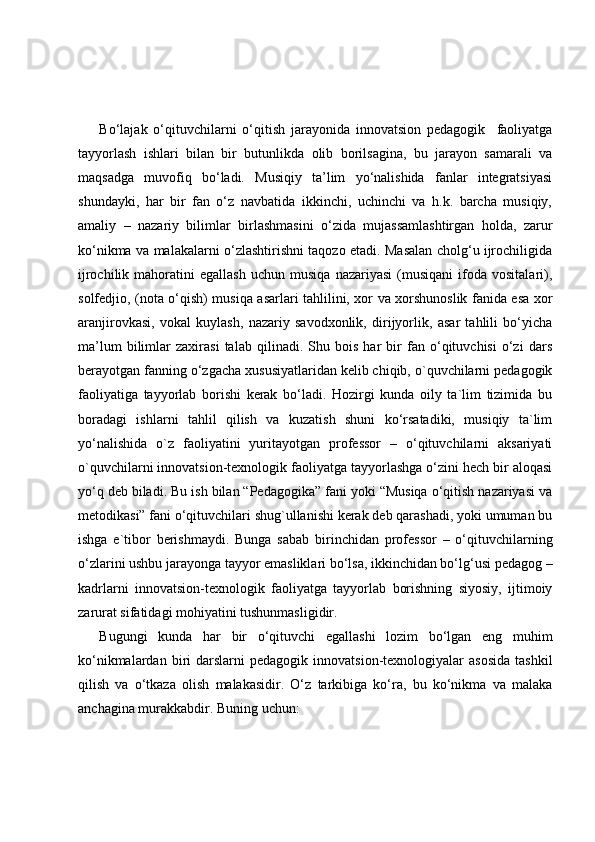 Bo‘lajak   o‘qituvchilarni   o‘qitish   jarayonida   innovatsion   pedagogik     faoliyatga
tayyorlash   ishlari   bilan   bir   butunlikda   olib   borilsagina,   bu   jarayon   samarali   va
maqsadga   muvofiq   bo‘ladi.   Musiqiy   ta’lim   yo‘nalishida   fanlar   integratsiyasi
shundayki,   har   bir   fan   o‘z   navbatida   ikkinchi,   uchinchi   va   h.k.   barcha   musiqiy,
amaliy   –   nazariy   bilimlar   birlashmasini   o‘zida   mujassamlashtirgan   holda,   zarur
ko‘nikma va malakalarni o‘zlashtirishni taqozo etadi. Masalan cholg‘u ijrochiligida
ijrochilik   mahoratini   egallash   uchun   musiqa   nazariyasi   (musiqani   ifoda  vositalari),
solfedjio, (nota o‘qish) musiqa asarlari tahlilini, xor va xorshunoslik fanida esa xor
aranjirovkasi,   vokal   kuylash,   nazariy   savodxonlik,   dirijyorlik,   asar   tahlili   bo‘yicha
ma’lum   bilimlar   zaxirasi   talab   qilinadi.   Shu   bois   har   bir   fan   o‘qituvchisi   o‘zi   dars
berayotgan fanning o‘zgacha xususiyatlaridan kelib chiqib, o`quvchilarni pedagogik
faoliyatiga   tayyorlab   borishi   kerak   bo‘ladi.   Hozirgi   kunda   oily   ta`lim   tizimida   bu
boradagi   ishlarni   tahlil   qilish   va   kuzatish   shuni   ko‘rsatadiki,   musiqiy   ta`lim
yo‘nalishida   o`z   faoliyatini   yuritayotgan   professor   –   o‘qituvchilarni   aksariyati
o`quvchilarni innovatsion-texnologik faoliyatga tayyorlashga o‘zini hech bir aloqasi
yo‘q deb biladi. Bu ish bilan “Pedagogika” fani yoki “Musiqa o‘qitish nazariyasi va
metodikasi” fani o‘qituvchilari shug`ullanishi kerak deb qarashadi, yoki umuman bu
ishga   e`tibor   berishmaydi.   Bunga   sabab   birinchidan   professor   –   o‘qituvchilarning
o‘zlarini ushbu jarayonga tayyor emasliklari bo‘lsa, ikkinchidan bo‘lg‘usi pedagog –
kadrlarni   innovatsion-texnologik   faoliyatga   tayyorlab   borishning   siyosiy,   ijtimoiy
zarurat sifatidagi mohiyatini tushunmasligidir.
Bugungi   kunda   har   bir   o‘qituvchi   egallashi   lozim   bo‘lgan   eng   muhim
ko‘nikmalardan  biri   darslarni  pedagogik   innovatsion-texnologiyalar  asosida   tashkil
qilish   va   o‘tkaza   olish   malakasidir.   O‘z   tarkibiga   ko‘ra,   bu   ko‘nikma   va   malaka
anchagina murakkabdir. Buning uchun: 