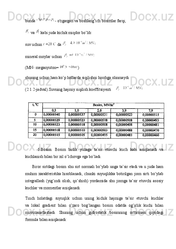 bunda   -  o'zgargan va boshlang’ich bosimlar farqi;
 va   kabi juda kichik miqdor bo’lib:
suv uchun   da 
mineral moylar uchun  
(MN- meganyuton=  )
shuning uchun ham ko’p hollarda siqilishni hisobga olinmaydi.
(2.1.2-jadval).Suvning hajmiy siqilish koeffitsiyenti
          6.Bosim.   Bosim   birlik   yuzaga   ta’sir   etuvchi   kuch   kabi   aniqlanadi   va
kuchlanish bilan bir xil o’lchovga ega bo’ladi.
         Biror  sirtdagi  bosim  shu sirt  normali bo’ylab unga ta’sir  etadi  va u juda ham
muhim   xarakteristika   hisoblanadi,   chunki   suyuqlikka   botirilgan   jism   sirti   bo’ylab
integrallash   (yig’indi   olish,   qo’shish)   yordamida   shu   jismga   ta’sir   etuvchi   asosiy
kuchlar va momentlar aniqlanadi.
Tinch   holatdagi   suyuqlik   uchun   uning   kichik   hajmiga   ta’sir   etuvchi   kuchlar
va   lokal   gradient   bilan   o’zaro   bog’langan   bosim   odatda   og’irlik   kuchi   bilan
muvozanatlashadi.   Shuning   uchun   gidrostatik   bosimning   orttirmasi   quyidagi
formula bilan aniqlanadi: 
