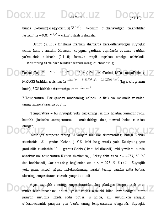                                                                                                         (2.1.10)
bunda   p –bosim(kPa);  -zichlik( );   h –bosim   o’lchanayotgan   balandliklar
farqi(m);  g  = 9,81   – erkin tushish tezlanishi.
          Ushbu   (2.1.10)   tenglama   ma’lum   shartlarda   harakatlanayotgan   suyuqlik
uchun   ham   o’rinlidir.   Xususan,   ko’pgina   geofizik   oqimlarda   bosimni   vertikal
yo’nalishda   o’lchash   (2.1.10)   formula   orqali   taqriban   amalga   oshiriladi.
     Bosimning SI xalqaro birliklar sistemasidagi o’lchov birligi:
Paskal (Pa):   (kPa – kiloPaskal; MPa– megaPaskal);
MKGSS birliklar sistemasida   (kg k-kilogramm
kuch);   SGS birliklar sistemasiga ko’ra 
7.Temperatura.   Har   qanday   moddaning   ko’pchilik   fizik   va   mexanik   xossalari
uning temperaturasiga bog’liq.
          Temperatura   –   bu   suyuqlik   yoki   gazlarning   issiqlik   holatini   xarakterlovchi
kattalik   (lotincha   «temperatura»   –   aralashishga   doir,   normal   holat   so’zidan
olingan).
          Absolyut   temperaturaning   SI   xalqaro   birliklar   sistemasidagi   birligi   Kelvin
shkalasida   –   gradus   Kelvin   (     kabi   belgilanadi)   yoki   Selsiyning   yuz
graduslik   shkalasida     –   gradus   Selsiy   (   kabi   belgilanadi)   kabi   yoziladi,   bunda
absolyut   nol   temperatura   Kelvin   shkalasida,   ,   Selsiy   shkalasida   t   =   –273,150  
dan   boshlanadi,   ular   orasidagi   bog’lanish   esa     =   273,15   +     .Suyuqlik
yoki   gazni   tashkil   qilgan   molekulalarning   harakat   tezligi   qancha   katta   bo’lsa,
ularning temperaturasi shuncha yuqori bo’ladi.
          Agar,   suyuqlik   o’zining   temperaturasidan   farq   qiladigan   temperaturali   biror
muhit   bilan   tutashgan   bo’lsa,   yoki   issiqlik   ajralishi   bilan   kuzatiladigan   biror
jarayon   suyuqlik   ichida   sodir   bo’lsa,   u   holda,   shu   suyuqlikda   issiqlik
o’tkazuvchanlik   jarayoni   yuz   berib,   uning   temperaturasi   o’zgaradi.   Suyuqlik 