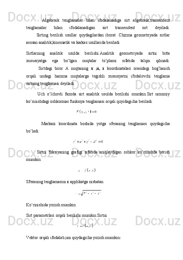           Algebraik   tenglamalar   bilan   ifodalanadiga   sirt   algebraik,transendent
tenglamalar   bilan   ifodalanadigan   sirt   transendent   sirt   deyiladi.
          Sirting   berilish   usullar   quydagilardan   iborat.   Chizma   geometriyada   sirtlar
asosan analitik,kinematik va karkas usullarida beriladi.
Sirtlarning   analitik   usulda   berilishi:Analitik   geometriyada   sirtni   bitta
xususiyatga   ega   bo’lgan   nuqtalar   to’plami   sifatida   talqin   qilinadi.
          Sirtdagi   biror   A   nuqtaning   x   ,u,   z   koordinatalari   orasidagi   bog’lanish
orqali   undagi   hamma   nuqtalarga   tegishli   xususiyatni   ifodalovchi   tenglama
sirtning tenglamasi deyiladi.
          Uch   o’lchovli   fazoda   sirt   analitik   usulda   berilishi   mumkin.Sirt   umumiy
ko’rinishdagi oshkormas funksiya tenglamasi orqali quyidagicha beriladi:
                                              
          Markazi   koordinata   boshida   yotga   sferaning   tenglamasi   quydagicha
bo’ladi:
                                           
          Sirtni   fuksiyaning   grafigi   sifatida   aniqlaydigan   oshkor   ko’rinishda   berish
mumkin:
                                                
Sferaning tenglamasini  z  applikatga nisbatan
                                             
Ko’rinishida yozish mumkin.
Sirt parametrlari orqali berilishi mumkin.Sirtni
                                               
Vektor orqali ifodalab,uni quydagicha yozish mumkin : 