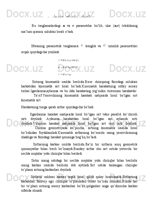                               
          Bu   tenglamalardagi   u   va   v   parametrlar   bo’lib,   ular   ( u,v )   tekslikning
ma’lum qismini uzluksiz bosib o’tadi.
          Sferaning   parametrik   tenglamasi     kenglik   va     uzunlik   parametrlari
orqali quyidagicha yoziladi:
                                          
                                          
                                          
          Sirtning   kinematik   usulda   berilishi.Biror   chiziqning   fazodagi   uzluksiz
harkatidan   kinematik   sirt   hosil   bo’ladi.Kinematik   harakatning   oddiy   asosiy
turlari:Igarilanma,aylanma   va   bu   ikki   harakating   yig’indisi   vintsimon   harakatdir.
          Ta’rif:Yasovchining   kinematik   harakati   natijasida   hosil   bo’lgan   sirt
kinematik sirt.
Harakatning turiga qarab sirtlar quyidagicha bo’ladi:
          Ilgarilanma   harakat   matijasida   hosil   bo’lgan   sirt   tekis   parallel   ko’chirish
sirti   deyiladi.   Aylanma   harakatdan   hosil   bo’lgan   sirt   aylanish   sirti
deyiladi.Vitsimon   harakat   natijasida   hosil   bo’lgan   sirt   vint   sirti   deyiladi.
          Chizma   geometriyada   ko’pincha,   sirtning   kinematik   usulida   hosil
bo’lishidan   foydalaniladi.Kinematik   sirtlarning   ko’rinishi   uning   yasovchisining
shakliga va fazodagi harakat qonuniga bog’liq bo’ladi.
          Sirtlarning   karkas   usulda   berilishi.Ba’zi   bir   sirtlarni   aniq   geometrik
qonuniyatlar   bilan   berib   bo’lmaydi.Bunday   sirtlar   shu   sirt   ustida   yotuvchi   bir
nechta nuqtalar yoki chiziqlar bilan beriladi.
          Sirtni   uning   ustidagi   bir   nechta   nuqtalar   yoki   chiziqlar   bilan   berilishi
uning   karkas   usulida   berilishi   deb   aytiladi.Sirt   ustida   tanlangan   chiziqlar
to’plami sirtning karkaslari deyiladi.
          Sirtlarni   uzliksiz   karkas   orqali   hosil   qilish   qulay   hisoblanadi.Sirtlarning
karkaslari   fazoviy   egri   chiziqlar   to’plamidan   iborat   bo’lishi   mumkin.Bunda   har
bir   to’plam   sirtning   asosiy   karkaslari   bo’lib,qolganlari   unga   qo’shimcha   karkas
sifatida olinadi. 