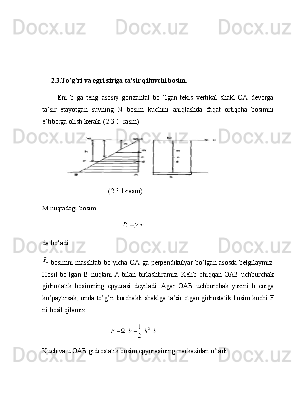      2.3.To’g’ri va egri sirtga ta’sir qiluvchi bosim.
          Eni   b   ga   teng   asosiy   gorizantal   bo   ‘lgan   tekis   vertikal   shakl   OA   devorga
ta’sir   etayotgan   suvning   N   bosim   kuchini   aniqlashda   faqat   ortiqcha   bosimni
e’tiborga olish kerak. (2.3.1 -rasm)
     
                                      (2.3.1-rasm)
M nuqtadagi bosim
                                              
da bo'ladi.
  bosimni masshtab bo’yicha OA ga perpendikulyar bo’lgan asosda belgilaymiz.
Hosil   bo’lgan   B   nuqtani   A   bilan   birlashtiramiz.   Kelib   chiqqan   OAB   uchburchak
gidrostatik   bosimning   epyurasi   deyiladi.   Agar   OAB   uchburchak   yuzini   b   eniga
ko’paytirsak, unda to’g’ri burchakli shaklga ta’sir etgan gidrostatik bosim kuchi F
ni hosil qilamiz.
                                       
Kuch va u OAB gidrostatik bosim epyurasining markazidan o’tadi. 