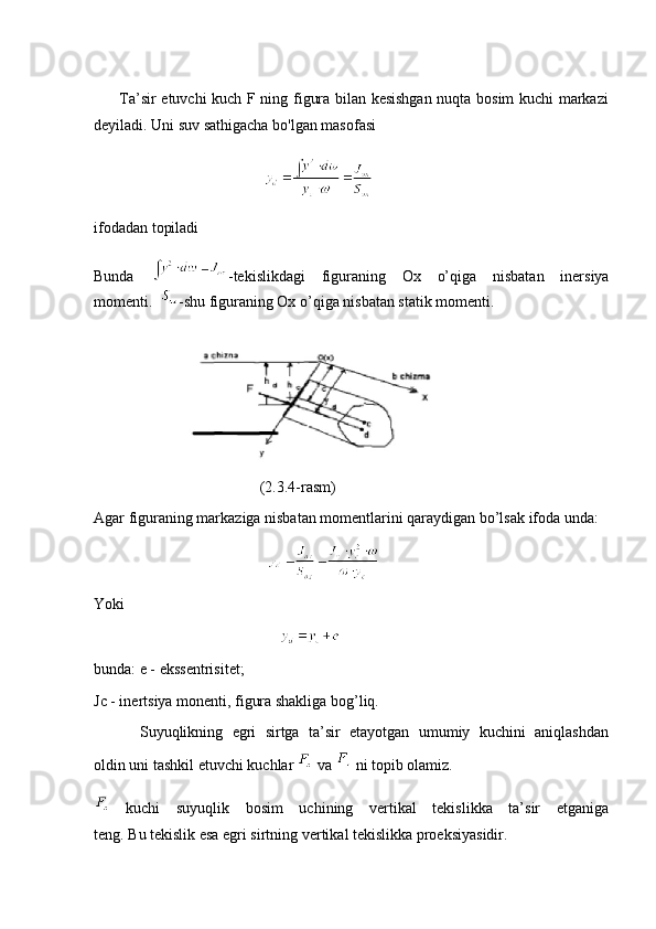          Ta’sir etuvchi kuch F ning figura bilan kesishgan nuqta bosim kuchi markazi
deyiladi. Uni suv sathigacha bo'lgan masofasi
                                            
ifodadan topiladi
Bunda   -tekislikdagi   figuraning   Ox   o’qiga   nisbatan   inersiya
momenti.   -shu figuraning Ox o’qiga nisbatan statik momenti.
                      
                                           (2.3.4-rasm)
Agar figuraning markaziga nisbatan momentlarini qaraydigan bo’lsak ifoda unda:
                                             
Yoki
                                                
bunda: e - ekssentrisitet;
Jc - inertsiya monenti, figura shakliga bog’liq.
          Suyuqlikning   egri   sirtga   ta’sir   etayotgan   umumiy   kuchini   aniqlashdan
oldin uni tashkil etuvchi kuchlar   va   ni topib olamiz.
  kuchi   suyuqlik   bosim   uchining   vertikal   tekislikka   ta’sir   etganiga
teng. Bu tekislik esa egri sirtning vertikal tekislikka proeksiyasidir. 