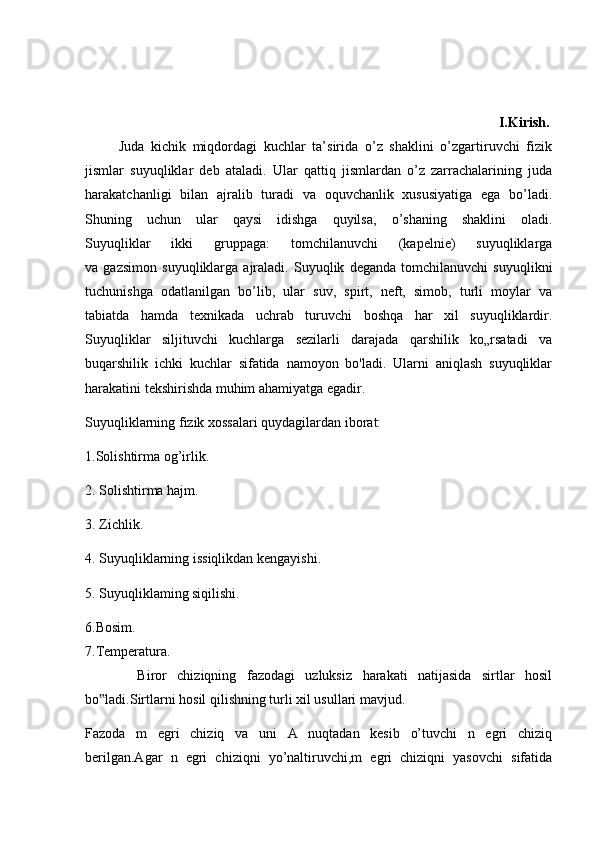                                                                                                                    I.Kirish.
          Juda   kichik   miqdordagi   kuchlar   ta’sirida   o’z   shaklini   o’zgartiruvchi   fizik
jismlar   suyuqliklar   deb   ataladi.   Ular   qattiq   jismlardan   o’z   zarrachalarining   juda
harakatchanligi   bilan   ajralib   turadi   va   oquvchanlik   xususiyatiga   ega   bo’ladi.
Shuning   uchun   ular   qaysi   idishga   quyilsa,   o’shaning   shaklini   oladi.
Suyuqliklar   ikki   gruppaga:   tomchilanuvchi   (kapelnie)   suyuqliklarga
va   gazsimon   suyuqliklarga   ajraladi.   Suyuqlik   deganda   tomchilanuvchi   suyuqlikni
tuchunishga   odatlanilgan   bo’lib,   ular   suv,   spirt,   neft,   simob,   turli   moylar   va
tabiatda   hamda   texnikada   uchrab   turuvchi   boshqa   har   xil   suyuqliklardir.
Suyuqliklar   siljituvchi   kuchlarga   sezilarli   darajada   qarshilik   ko„rsatadi   va
buqarshilik   ichki   kuchlar   sifatida   namoyon   bo'ladi.   Ularni   aniqlash   suyuqliklar
harakatini tekshirishda muhim ahamiyatga egadir.
Suyuqliklarning fizik xossalari quydagilardan iborat:
1.Solishtirma og’irlik.
2. Solishtirma hajm.
3. Zichlik.
4. Suyuqliklarning issiqlikdan kengayishi.
5. Suyuqliklaming siqilishi.
6.Bosim.
7.Temperatura.
          Biror   chiziqning   fazodagi   uzluksiz   harakati   natijasida   sirtlar   hosil
bo ladi.Sirtlarni hosil qilishning turli xil usullari mavjud.‟
Fazoda   m   egri   chiziq   va   uni   A   nuqtadan   kesib   o’tuvchi   n   egri   chiziq
berilgan.Agar   n   egri   chiziqni   yo’naltiruvchi,m   egri   chiziqni   yasovchi   sifatida 