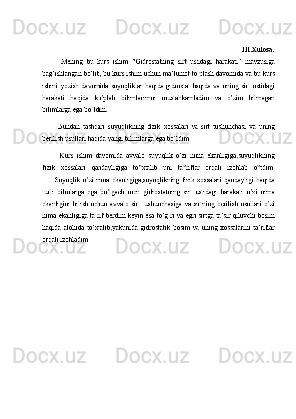                                                                                 III.Xulosa.
          Mening   bu   kurs   ishim   ” Gidrostatning   sirt   ustidagi   harakati”   mavzusiga
bag’ishlangan bo’lib, bu kurs ishim uchun ma’lumot to’plash davomida va bu kurs
ishini   yozish   davomida   suyuqliklar   haqida,gidrostat   haqida   va   uning   sirt   ustidagi
harakati   haqida   ko’plab   bilimlarimni   mustahkamladim   va   o’zim   bilmagan
bilimlarga ega bo`ldim.
          Bundan   tashqari   suyuqlikning   fizik   xossalari   va   sirt   tushunchasi   va   uning
berilish usullari haqida yangi bilimlarga ega bo`ldim.
          Kurs   ishim   davomida   avvalo   suyuqlik   o’zi   nima   ekanligiga,suyuqlikning
fizik   xossalari   qandayligiga   to xtalib   uni   ta riflar   orqali   izohlab   o tdim.‟ ‟ ‟
          Suyuqlik  o’zi   nima   ekanligiga,suyuqlikning   fizik  xossalari   qandayligi   haqida
turli   bilmlarga   ega   bo’lgach   men   gidrostatning   sirt   ustidagi   harakati   o’zi   nima
ekanligini   bilish  uchun  avvalo  sirt  tushunchasiga   va  sirtning  berilish   usullari   o’zi
nima ekanligiga ta’rif berdim keyin esa to’g’ri va egri sirtga ta’sir qiluvchi bosim
haqida   alohida   to’xtalib,yakunida   gidrostatik   bosim   va   uning   xossalarini   ta’riflar
orqali izohladim. 