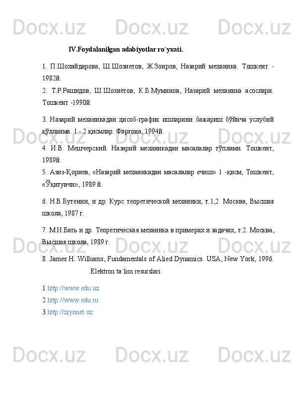                IV.Foydalanilgan adabiyotlar ro`yxati.
1.   П.Шохайдарова,   Ш.Шозиетов,   Ж.Зоиров,   Назарий   механика.   Тошкент   -
1982й.
2.   Т.Р.Рашидов,   Ш.Шозиётов,   К.Б.Муминов,   Назарий   механика   асослари.
Тошкент -1990й
3.   Назарий   механикадан   ҳисоб-график   ишларини   бажариш   бўйhа   услубий
қўлланма. 1 - 2 қисмлар. Фарғона, 1994й.
4.   И.В.   Мешчерский.   Назарий   механикадан   масалалар   тўплами.   Тошкент,
1989й.
5.   Азиз-Қориев,   «Назарий   механикадан   масалалар   ечиш»   1   -қисм,   Тошкент,
«Ўқитувчи», 1989 й.
6.   Н.В.Бутенин,   и   др.   Курс   теоретhеской   механики,   т.1,2.   Москва,   Высшая
школа, 1987 г.
7. М.И.Бать и др. Теоретhеская механика в примерах и задачах, т.2. Москва ,
Высшая   школа , 1989  г .
8. James H. Williams, Fundamentals   о f Alied Dynamics. USA, New York, 1996.
                            Elektron ta`lim resurslari.
1. http://www.edu.uz
2. http://www.edu.ru
3. http://ziyonet.uz 