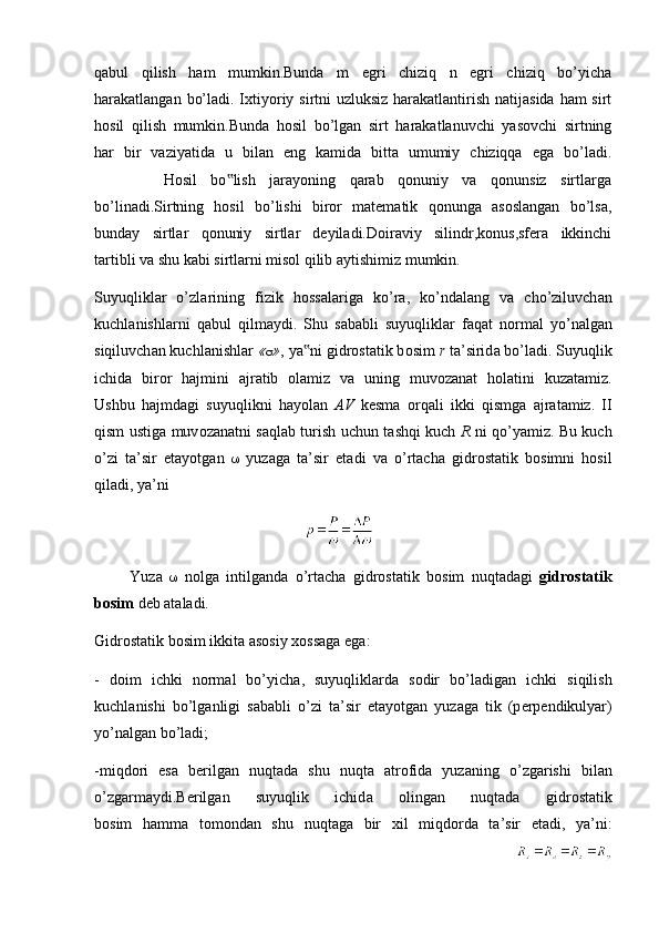 qabul   qilish   ham   mumkin.Bunda   m   egri   chiziq   n   egri   chiziq   bo’yicha
harakatlangan bo’ladi. Ixtiyoriy sirtni uzluksiz  harakatlantirish natijasida ham  sirt
hosil   qilish   mumkin.Bunda   hosil   bo’lgan   sirt   harakatlanuvchi   yasovchi   sirtning
har   bir   vaziyatida   u   bilan   eng   kamida   bitta   umumiy   chiziqqa   ega   bo’ladi.
          Hosil   bo lish   jarayoning   qarab   qonuniy   va   qonunsiz   sirtlarga‟
bo’linadi.Sirtning   hosil   bo’lishi   biror   matematik   qonunga   asoslangan   bo’lsa,
bunday   sirtlar   qonuniy   sirtlar   deyiladi.Doiraviy   silindr,konus,sfera   ikkinchi
tartibli va shu kabi sirtlarni misol qilib aytishimiz mumkin.
Suyuqlikl а r   o’zl а rining   fizik   h о ss а l а rig а   ko’r а ,   ko’nd а l а ng   v а   cho’ziluvch а n
kuchl а nishl а rni   q а bul   qilm а ydi.   Shu   s а b а bli   suyuqlikl а r   f а q а t   n о rm а l   yo’n а lg а n
siqiluvch а n kuchl а nishl а r  «  » , ya ni gidr	
‟ о st а tik b о sim  r  t а ’sirid а  bo’l а di. Suyuqlik
ichid а   bir о r   h а jmini   а jr а tib   о l а miz   v а   uning   muv о z а n а t   h о l а tini   kuz а t а miz.
Ushbu   h а jmd а gi   suyuqlikni   h а yol а n   А V   k е sm а   о rq а li   ikki   qismg а   а jr а t а miz.   II
qism ustig а   muv о z а n а tni s а ql а b turish uchun t а shqi kuch   R   ni qo’yamiz. Bu kuch
o’zi   t а ’sir   et а yotg а n      yuz а g а   t а ’sir   et а di   v а   o’rt а ch а   gidr о st а tik   b о simni   h о sil
qil а di, ya’ni
                                                      
          Yuz а      n о lg а   intilg а nd а   o’rt а ch а   gidr о st а tik   b о sim   nuqt а d а gi   gidr о st а tik
b о sim  d е b  а t а l а di.
Gidr о st а tik b о sim ikkit а   а s о siy  хо ss а g а  eg а :
-   d о im   ichki   n о rm а l   bo’yich а ,   suyuqlikl а rd а   s о dir   bo’l а dig а n   ichki   siqilish
kuchl а nishi   bo’lg а nligi   s а b а bli   o’zi   t а ’sir   et а yotg а n   yuz а g а   tik   (p е rp е ndikulyar)
yo’n а lg а n bo’l а di;
-miqd о ri   es а   b е rilg а n   nuqt а d а   shu   nuqt а   а tr о fid а   yuz а ning   o’zg а rishi   bil а n
o’zg а rm а ydi.B е rilg а n   suyuqlik   ichid а   о ling а n   nuqt а d а   gidr о st а tik
b о sim   h а mm а   t о m о nd а n   shu   nuqt а g а   bir   х il   miqd о rd а   t а ’sir   et а di,   ya’ni:
                                                                                                              