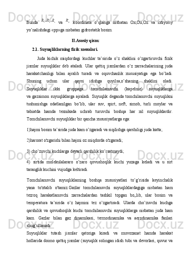 Bunda     va     k оо rdin а t а   o’ql а rig а   nisb а t а n   Ox,Ou,Oz   v а   i х tiyoriy
yo’n а lishd а gi «pp»g а  nisb а t а n gidr о st а tik b о sim.
                                         II.Asosiy qism:
     2.1. Suyuqliklarning fizik xossalari.
          Juda   kichik   miqdordagi   kuchlar   ta’sirida   o’z   shaklini   o’zgartiruvchi   fizik
jismlar   suyuqliklar   deb   ataladi.   Ular   qattiq   jismlardan   o’z   zarrachalarining   juda
harakatchanligi   bilan   ajralib   turadi   va   oquvchanlik   xususiyatiga   ega   bo’ladi.
Shuning   uchun   ular   qaysi   idishga   quyilsa,o’shaning   shaklini   oladi.
Suyuqliklar   ikki   gruppaga:   tomchilanuvchi   (kapelnie)   suyuqliklarga
va   gazsimon   suyuqliklarga   ajraladi.   Suyuqlik   deganda   tomchilanuvchi   suyuqlikni
tushunishga   odatlanilgan   bo’lib,   ular   suv,   spirt,   neft,   simob,   turli   moylar   va
tabiatda   hamda   texnikada   uchrab   turuvchi   boshqa   har   xil   suyuqliklardir.
Tomchilanuvchi suyuqliklar bir qancha xususiyatlarga ega:
1)hajmi bosim ta’sirida juda kam o’zgaradi va siqilishga qarshiligi juda katta;
2)harorat o'zgarishi bilan hajmi oz miqdorda o'zgaradi;
3) cho’zuvchi kuchlarga deyarli qarshilik ko’rsatmaydi;
4)   sirtida   molekulalararo   o’zaro   qovushoqlik   kuchi   yuzaga   keladi   va   u   sirt
taranglik kuchini vujudga keltiradi.
Tomchilanuvchi   suyuqliklaming   boshqa   xususiyatlari   to’g’risida   keyinchalik
yana   to'xtalib   o'tamiz.Gazlar   tomchilanuvchi   suyuqliklardagiga   nisbatan   ham
tezroq   harakatlanuvchi   zarrachalardan   tashkil   topgan   bo„lib,   ular   bosim   va
temperatura   ta’sirida   o’z   hajmini   tez   o’zgartiradi.   Ularda   cho’zuvchi   kuchga
qarshilik   va   qovushoqlik   kuchi   tomchilanuvchi   suyuqliklarga   nisbatan   juda   ham
kam.   Gazlar   bilan   gaz   dinamikasi,   termodinamika   va   aerodinamika   fanlari
shug’ullanadi.
Suyuqliklar   tutash   jismlar   qatoriga   kiradi   va   muvozanat   hamda   harakat
hollarida doimo qattiq jismlar (suyuqlik solingan idish tubi va devorlari, quvur va 