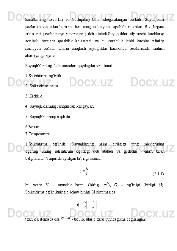 kanallaming   devorlari   va   boshqalar)   bilan   chegaralangan   bo’ladi.   Suyuqliklar
gazlar   (havo)   bilan   ham   ma’lum   chegara   bo'yicha   ajralishi   mumkin.   Bu   chegara
erkin   sirt   (svobodnaya   poverxnost)   deb   ataladi.Suyuqliklar   siljituvchi   kuchlarga
sezilarli   darajada   qarshilik   ko’rsatadi   va   bu   qarshilik   ichki   kuchlar   sifatida
namoyon   bo'ladi.   Ularni   aniqlash   suyuqliklar   harakatini   tekshirishda   muhim
ahamiyatga egadir.
Suyuqliklarning fizik xossalari quydagilardan iborat:
1.Solishtirma og’irlik.
2. Solishtirma hajm.
3. Zichlik.
4. Suyuqliklarning issiqlikdan kengayishi.
5. Suyuqliklaming siqilishi.
6.Bosim.
7.Temperatura.
1.Solishtirma   og’irlik.   Suyuqlikning   hajm   birligiga   teng   miqdorining
og'irligi   uning   solishtirma   og’irligi   deb   ataladi   va   grekcha   -harfi   bilan
belgilanadi. Yuqorida aytilgan ta’rifga asosan
                                                                                                                  (2.1.1)
bu   yerda   V   -   suyuqlik   hajmi   (birligi   ),   G   –   og’irligi   (birligi   N).
Solishtirma og’irlikning o’lchov birligi SI sistemasida
                                                
texnik sistemada esa  -  bo’lib, ular o’zaro quyidagicha begilangan: 