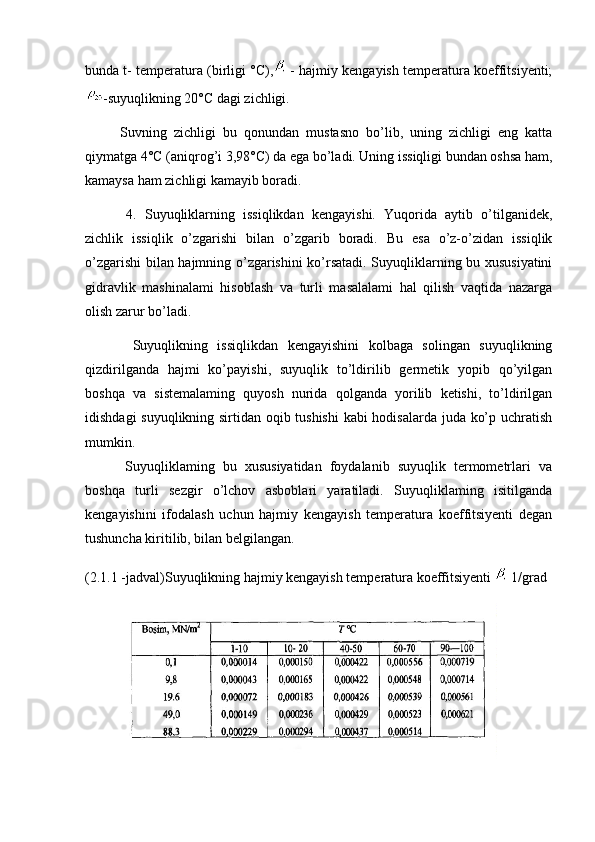 bunda t- temperatura (birligi °C),  - hajmiy kengayish temperatura koeffitsiyenti;
-suyuqlikning 20°C dagi zichligi.
          Suvning   zichligi   bu   qonundan   mustasno   bo’lib,   uning   zichligi   eng   katta
qiymatga 4°C (aniqrog’i 3,98°C) da ega bo’ladi. Uning issiqligi bundan oshsa ham,
kamaysa ham zichligi kamayib boradi.
          4.   Suyuqliklarning   issiqlikdan   kengayishi.   Yuqorida   aytib   o’tilganidek,
zichlik   issiqlik   o’zgarishi   bilan   o’zgarib   boradi.   Bu   esa   o’z-o’zidan   issiqlik
o’zgarishi bilan hajmning o’zgarishini ko’rsatadi. Suyuqliklarning bu xususiyatini
gidravlik   mashinalami   hisoblash   va   turli   masalalami   hal   qilish   vaqtida   nazarga
olish zarur bo’ladi.
          Suyuqlikning   issiqlikdan   kengayishini   kolbaga   solingan   suyuqlikning
qizdirilganda   hajmi   ko’payishi,   suyuqlik   to’ldirilib   germetik   yopib   qo’yilgan
boshqa   va   sistemalaming   quyosh   nurida   qolganda   yorilib   ketishi,   to’ldirilgan
idishdagi suyuqlikning sirtidan oqib tushishi  kabi hodisalarda juda ko’p uchratish
mumkin.
          Suyuqliklaming   bu   xususiyatidan   foydalanib   suyuqlik   termometrlari   va
boshqa   turli   sezgir   o’lchov   asboblari   yaratiladi.   Suyuqliklaming   isitilganda
kengayishini   ifodalash   uchun   hajmiy   kengayish   temperatura   koeffitsiyenti   degan
tushuncha kiritilib, bilan belgilangan.
(2.1.1 -jadval)Suyuqlikning hajmiy kengayish temperatura koeffitsiyenti   1/grad
           