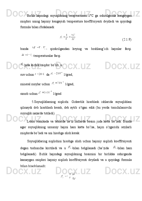           Birlik   hajmdagi   suyuqlikning   temperaturasi   1°C   ga   oshirilganda   kengaygan
miqdori   uning   hajmiy   kengayish   temperatura   koeffitsiyenti   deyiladi   va   quyidagi
formula bilan ifodalanadi:
                                                                                                        (2.1.9)
bunda   -   qizdirilgandan   keying   va   boshlang’ich   hajmlar   farqi.
  -temperaturalar farqi.
-juda kichik miqdor bo’lib, u
suv uchun   da   1/grad,
mineral moylar uchun    1/grad,
simob uchun   1/grad
          5.Suyuqliklaming   siqilishi.   Gidravlik   hisoblash   ishlarida   suyuqliklani
qilmaydi   deb   hisoblash   kerak,   deb   aytib   o’tgan   edik   (bu   yerda   tomchilanuvchi
suyuqlik nazarda tutiladi).
          Lekin   texnikada   va   tabiatda   ba’zi   hollarda   bosim   juda   katta   bo’ladi.   Bunda
agar   suyuqlikning   umumiy   hajmi   ham   katta   bo’lsa,   hajm   o’zgarishi   sezilarli
miqdorda bo’ladi va uni hisobga olish kerak.
          Suyuqliklaring   siqilishini   hisobga   olish   uchun   hajmiy   siqilish   koeffitsiyenti
degan   tushuncha   kiritiladi   va   u   -bilan   belgilanadi   (ba’zida     -bilan   ham
belgilanadi).   Birlik   hajmdagi   suyuqlikning   bosimini   bir   birlikka   oshirganda
kamaygan   miqdori   hajmiy   siqilish   koeffitsiyenti   deyiladi   va   u   quyidagi   formula
bilan hisoblanadi:
                                                    