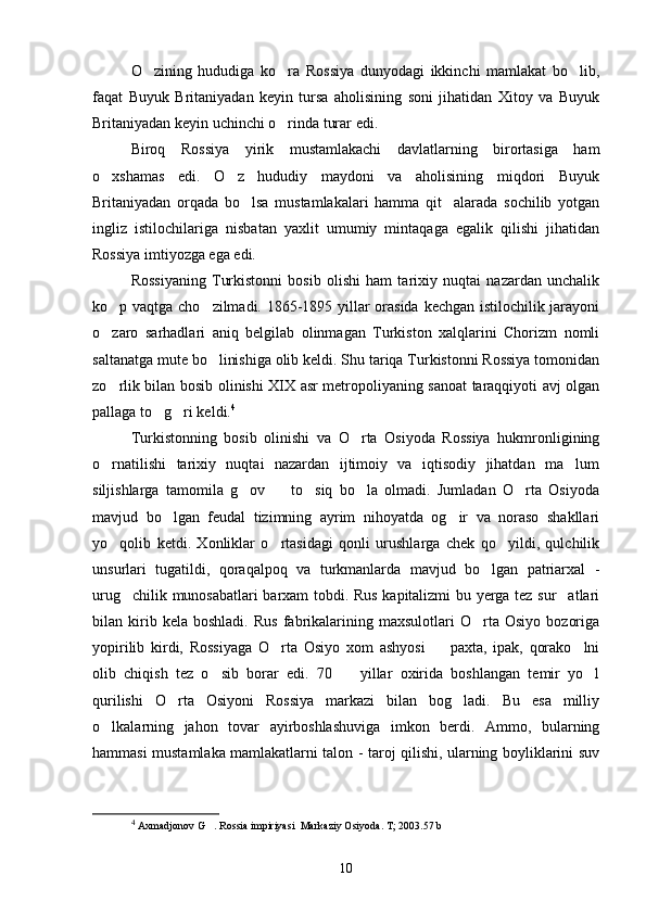 O zining   hududiga   ko ra   Rossiya   dunyodagi   ikkinchi   mamlakat   bo lib,  
faqat   Buyuk   Britaniyadan   keyin   tursa   aholisining   soni   jihatidan   Xitoy   va   Buyuk
Britaniyadan keyin uchinchi o rinda turar edi.	

Biroq   Rossiya   yirik   mustamlakachi   davlatlarning   birortasiga   ham
o xshamas   edi.   O z   hududiy   maydoni   va   aholisining   miqdori   Buyuk	
 
Britaniyadan   orqada   bo lsa   mustamlakalari   hamma   qit alarada   sochilib   yotgan	
 
ingliz   istilochilariga   nisbatan   yaxlit   umumiy   mintaqaga   egalik   qilishi   jihatidan
Rossiya imtiyozga ega edi.
Rossiyaning   Turkistonni   bosib   olishi   ham   tarixiy   nuqtai   nazardan   unchalik
ko p vaqtga cho zilmadi. 1865-1895 yillar orasida kechgan istilochilik jarayoni	
 
o zaro   sarhadlari   aniq   belgilab   olinmagan   Turkiston   xalqlarini   Chorizm   nomli

saltanatga mute bo linishiga olib keldi. Shu tariqa Turkistonni Rossiya tomonidan	

zo rlik bilan bosib olinishi XIX asr metropoliyaning sanoat taraqqiyoti avj olgan	

pallaga to g ri keldi.	
  4
Turkistonning   bosib   olinishi   va   O rta   Osiyoda   Rossiya   hukmronligining	

o rnatilishi   tarixiy   nuqtai   nazardan   ijtimoiy   va   iqtisodiy   jihatdan   ma lum	
 
siljishlarga   tamomila   g ov     to siq   bo la   olmadi.   Jumladan   O rta   Osiyoda	
    
mavjud   bo lgan   feudal   tizimning   ayrim   nihoyatda   og ir   va   noraso   shakllari	
 
yo qolib   ketdi.   Xonliklar   o rtasidagi   qonli   urushlarga   chek   qo yildi,   qulchilik	
  
unsurlari   tugatildi,   qoraqalpoq   va   turkmanlarda   mavjud   bo lgan   patriarxal   -	

urug chilik munosabatlari barxam tobdi. Rus kapitalizmi bu yerga tez sur atlari	
 
bilan  kirib  kela   boshladi.   Rus   fabrikalarining   maxsulotlari   O rta   Osiyo   bozoriga	

yopirilib   kirdi,   Rossiyaga   O rta   Osiyo   xom   ashyosi     paxta,   ipak,   qorako lni	
  
olib   chiqish   tez   o sib   borar   edi.   70     yillar   oxirida   boshlangan   temir   yo l	
  
qurilishi   O rta   Osiyoni   Rossiya   markazi   bilan   bog ladi.   Bu   esa   milliy	
 
o lkalarning   jahon   tovar   ayirboshlashuviga   imkon   berdi.   Ammo,   bularning	

hammasi mustamlaka mamlakatlarni talon - taroj qilishi, ularning boyliklarini suv
4
  Axmadjonov G . Rossia impiriyasi  Markaziy Osiyoda. T; 2003.57 b	

10 